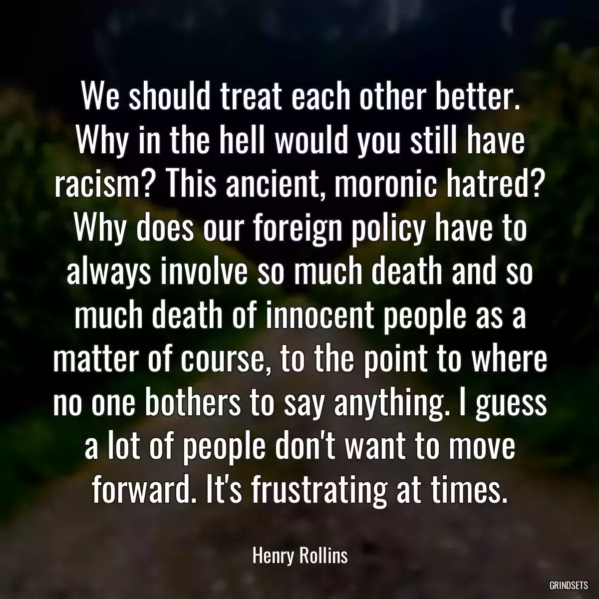 We should treat each other better. Why in the hell would you still have racism? This ancient, moronic hatred? Why does our foreign policy have to always involve so much death and so much death of innocent people as a matter of course, to the point to where no one bothers to say anything. I guess a lot of people don\'t want to move forward. It\'s frustrating at times.