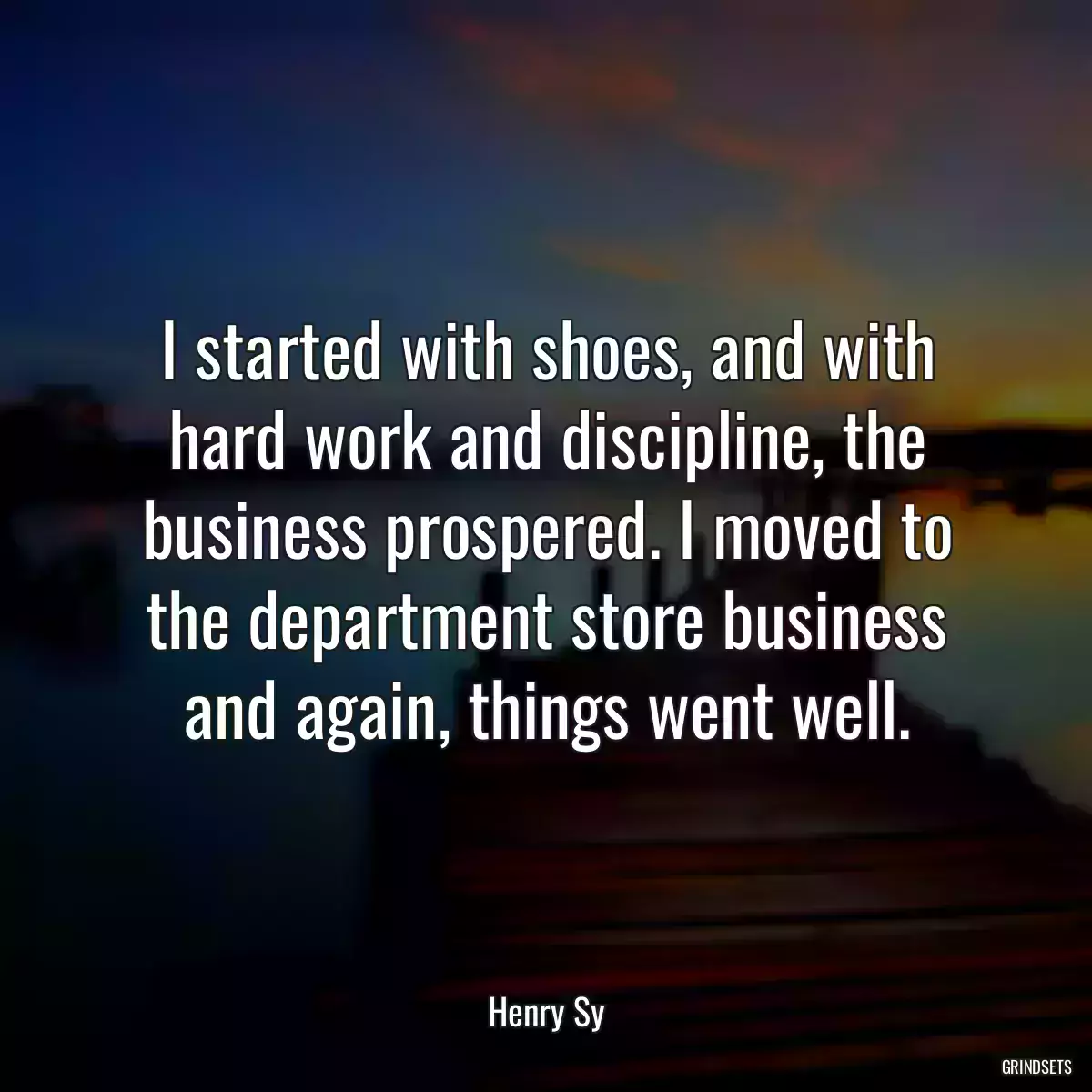 I started with shoes, and with hard work and discipline, the business prospered. I moved to the department store business and again, things went well.