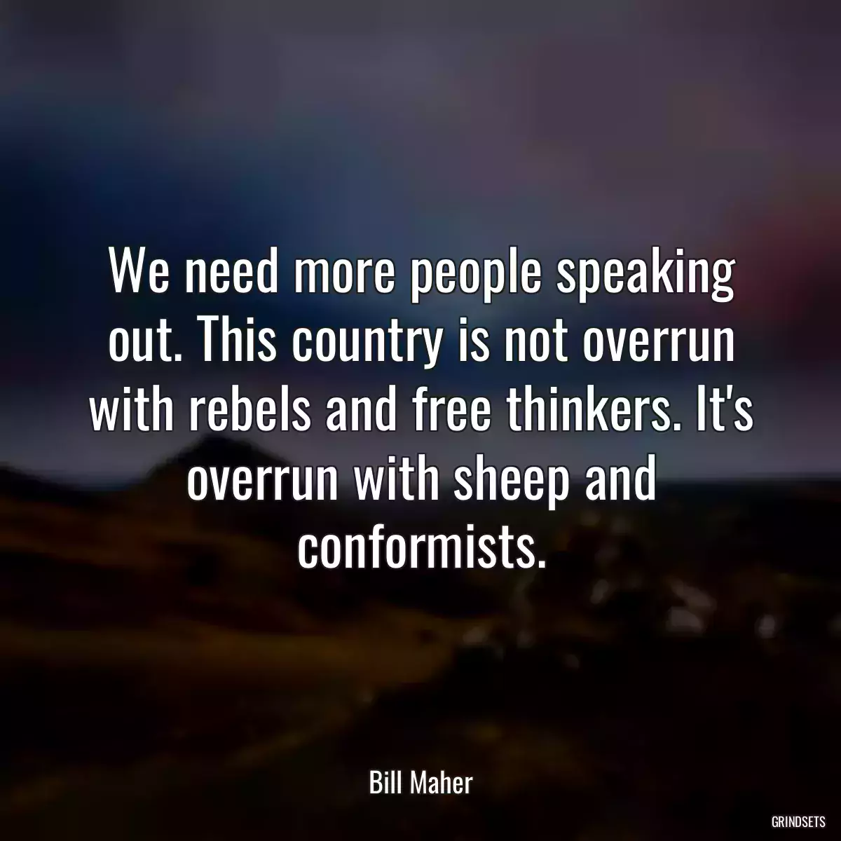 We need more people speaking out. This country is not overrun with rebels and free thinkers. It\'s overrun with sheep and conformists.