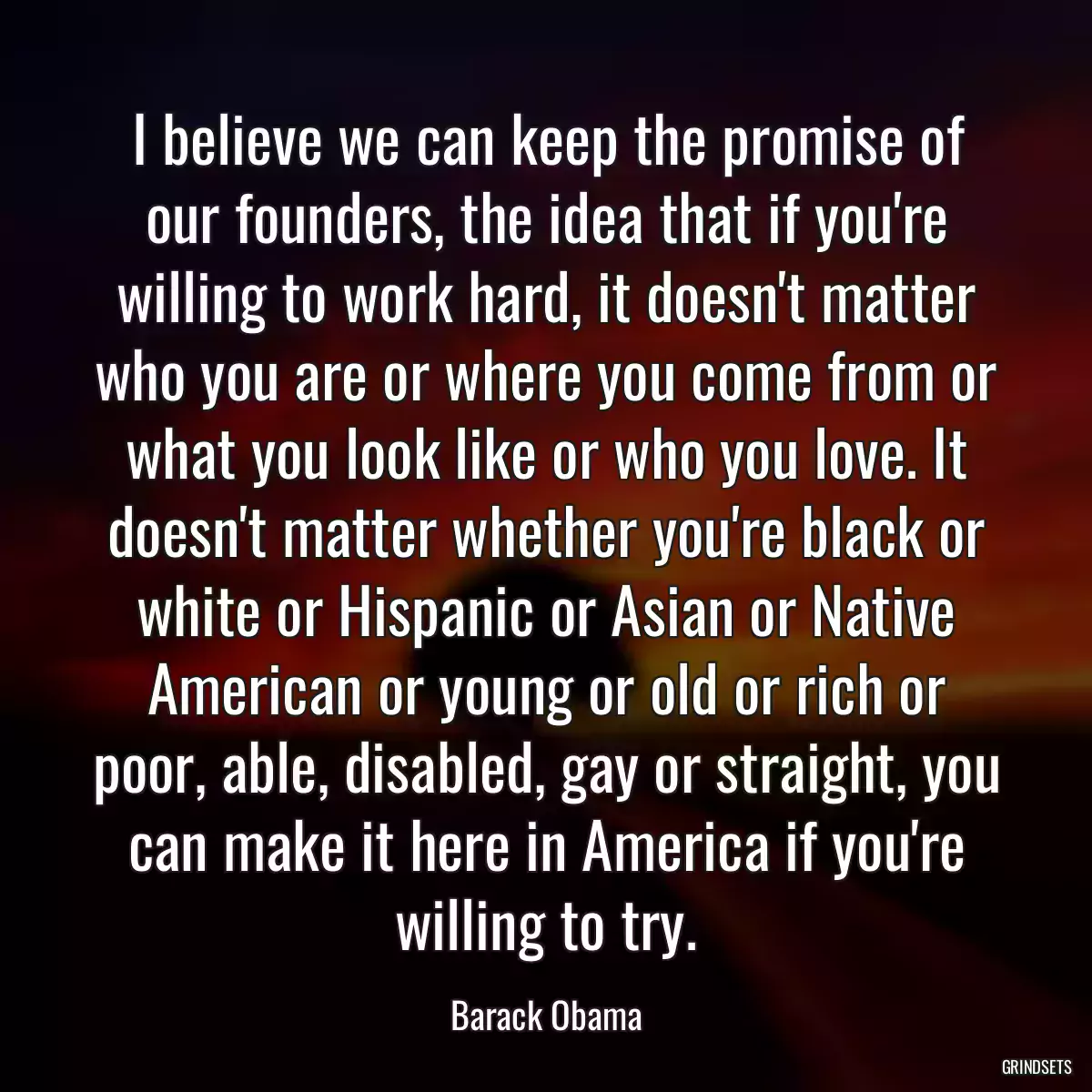 I believe we can keep the promise of our founders, the idea that if you\'re willing to work hard, it doesn\'t matter who you are or where you come from or what you look like or who you love. It doesn\'t matter whether you\'re black or white or Hispanic or Asian or Native American or young or old or rich or poor, able, disabled, gay or straight, you can make it here in America if you\'re willing to try.