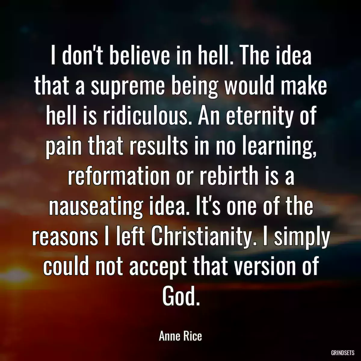 I don\'t believe in hell. The idea that a supreme being would make hell is ridiculous. An eternity of pain that results in no learning, reformation or rebirth is a nauseating idea. It\'s one of the reasons I left Christianity. I simply could not accept that version of God.