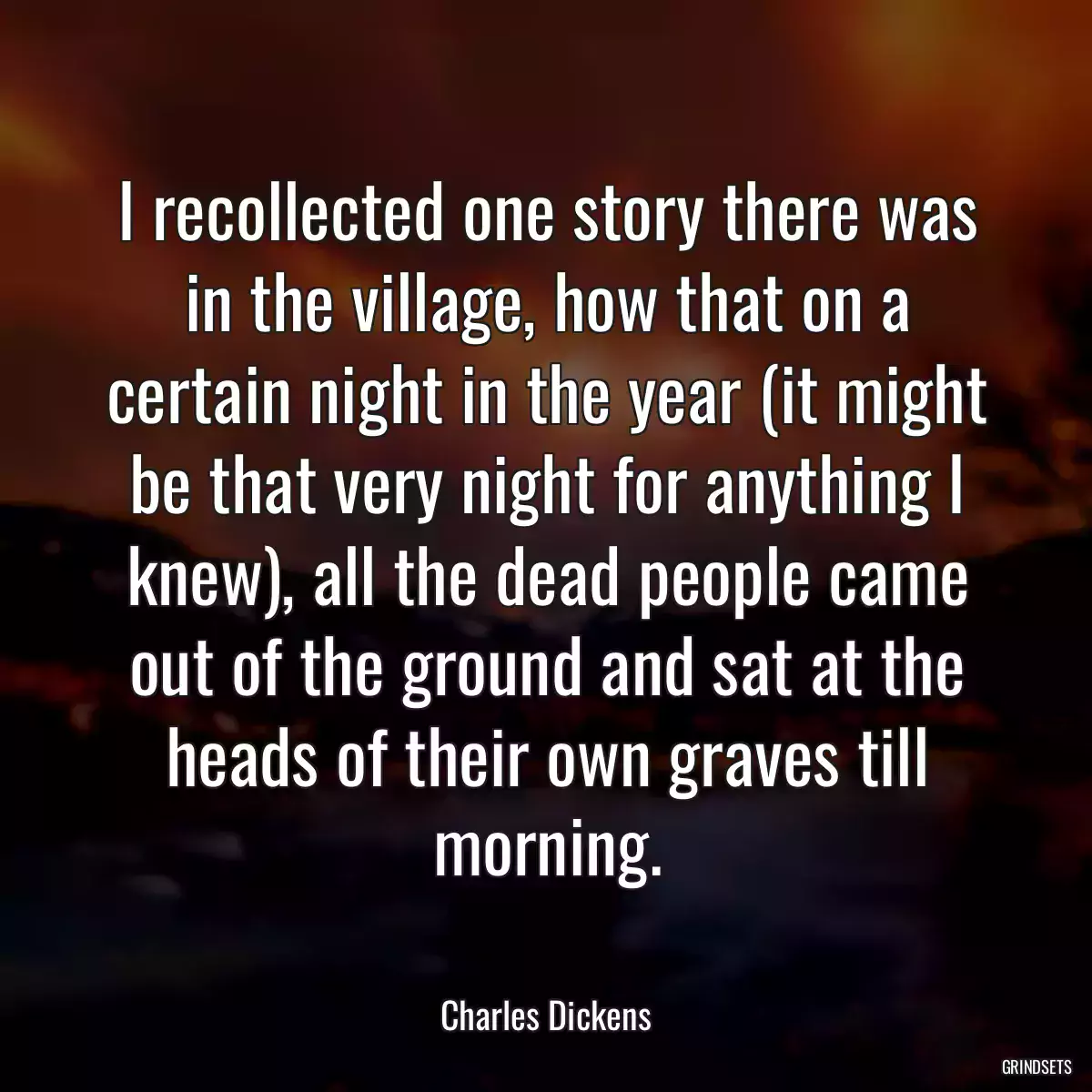 I recollected one story there was in the village, how that on a certain night in the year (it might be that very night for anything I knew), all the dead people came out of the ground and sat at the heads of their own graves till morning.