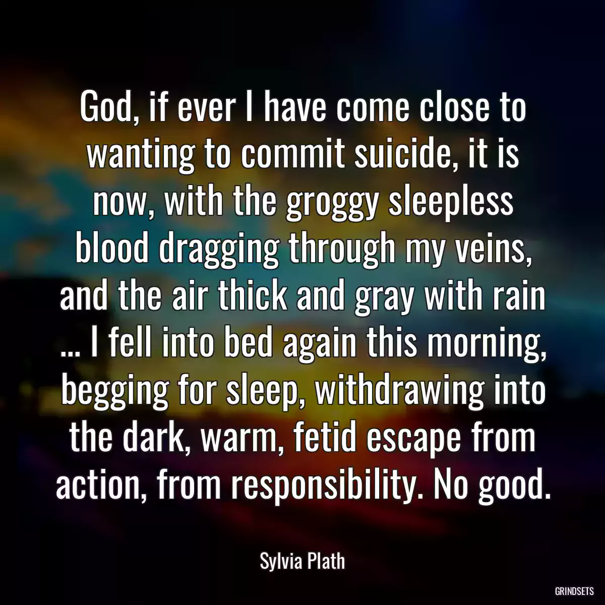 God, if ever I have come close to wanting to commit suicide, it is now, with the groggy sleepless blood dragging through my veins, and the air thick and gray with rain ... I fell into bed again this morning, begging for sleep, withdrawing into the dark, warm, fetid escape from action, from responsibility. No good.