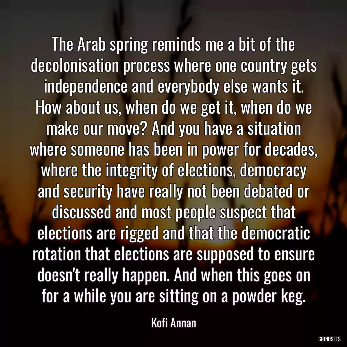 The Arab spring reminds me a bit of the decolonisation process where one country gets independence and everybody else wants it. How about us, when do we get it, when do we make our move? And you have a situation where someone has been in power for decades, where the integrity of elections, democracy and security have really not been debated or discussed and most people suspect that elections are rigged and that the democratic rotation that elections are supposed to ensure doesn\'t really happen. And when this goes on for a while you are sitting on a powder keg.