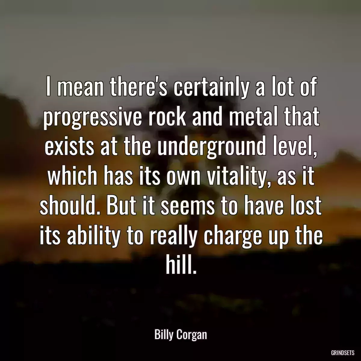 I mean there\'s certainly a lot of progressive rock and metal that exists at the underground level, which has its own vitality, as it should. But it seems to have lost its ability to really charge up the hill.