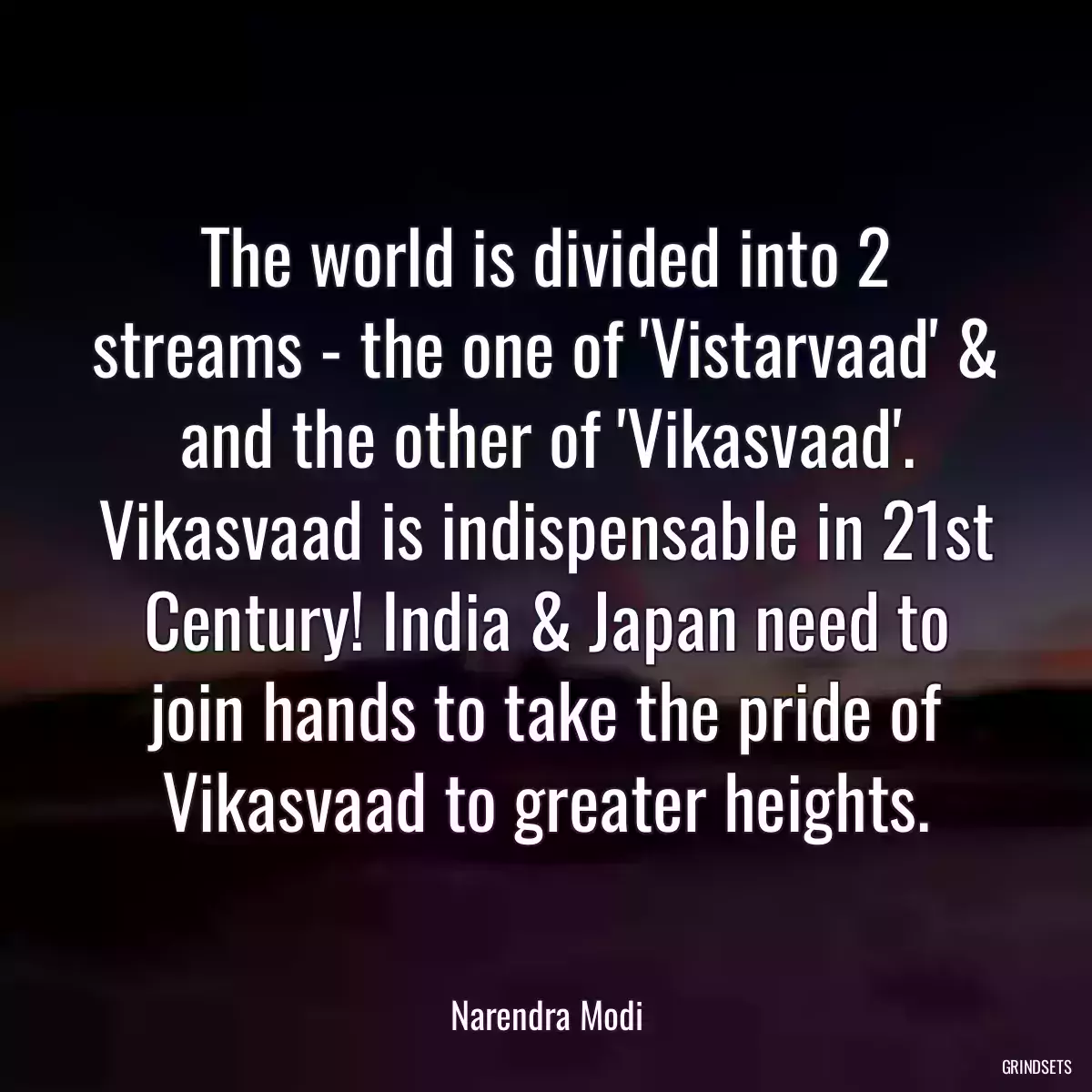 The world is divided into 2 streams - the one of \'Vistarvaad\' & and the other of \'Vikasvaad\'. Vikasvaad is indispensable in 21st Century! India & Japan need to join hands to take the pride of Vikasvaad to greater heights.