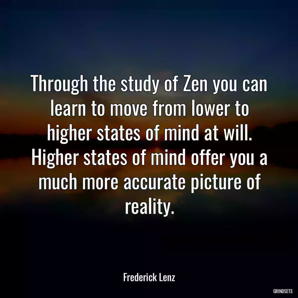 Through the study of Zen you can learn to move from lower to higher states of mind at will. Higher states of mind offer you a much more accurate picture of reality.