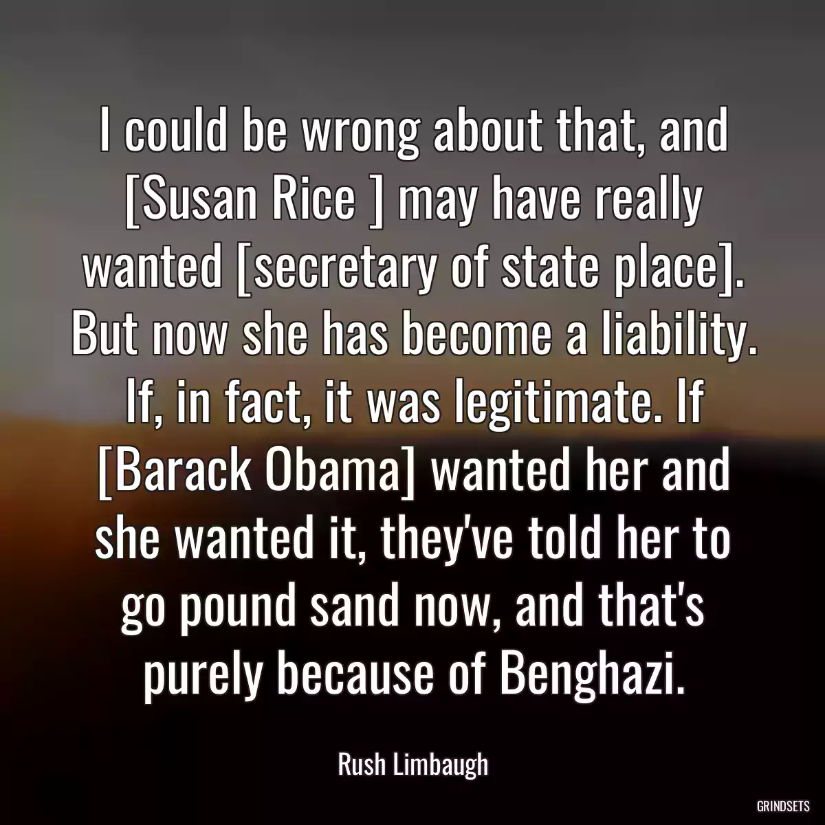 I could be wrong about that, and [Susan Rice ] may have really wanted [secretary of state place]. But now she has become a liability. If, in fact, it was legitimate. If [Barack Obama] wanted her and she wanted it, they\'ve told her to go pound sand now, and that\'s purely because of Benghazi.