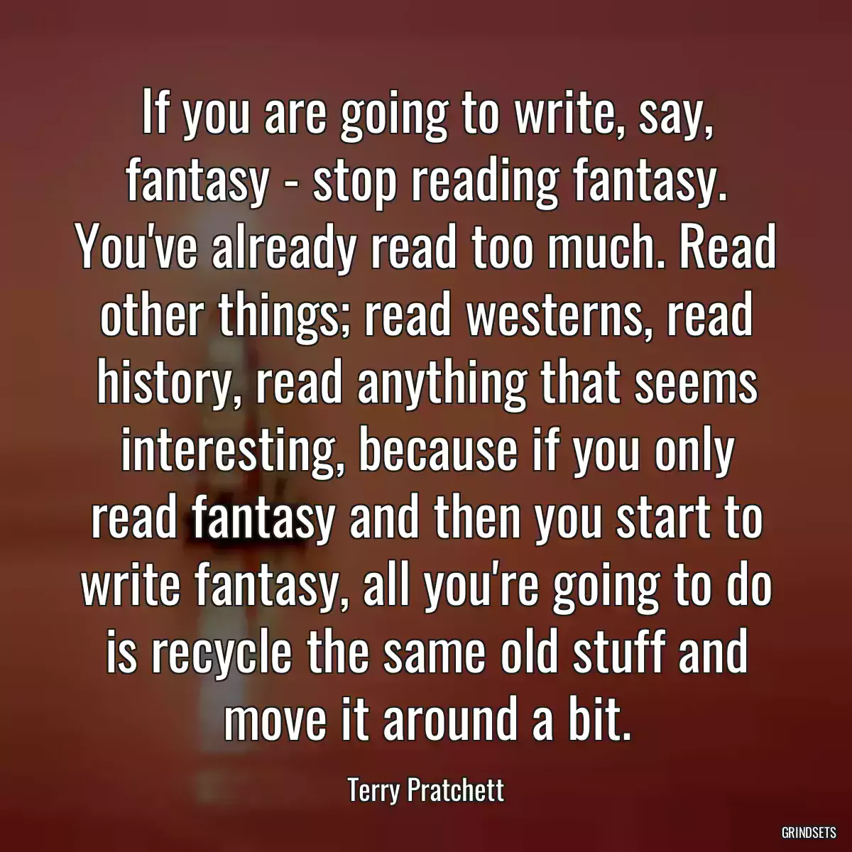 If you are going to write, say, fantasy - stop reading fantasy. You\'ve already read too much. Read other things; read westerns, read history, read anything that seems interesting, because if you only read fantasy and then you start to write fantasy, all you\'re going to do is recycle the same old stuff and move it around a bit.