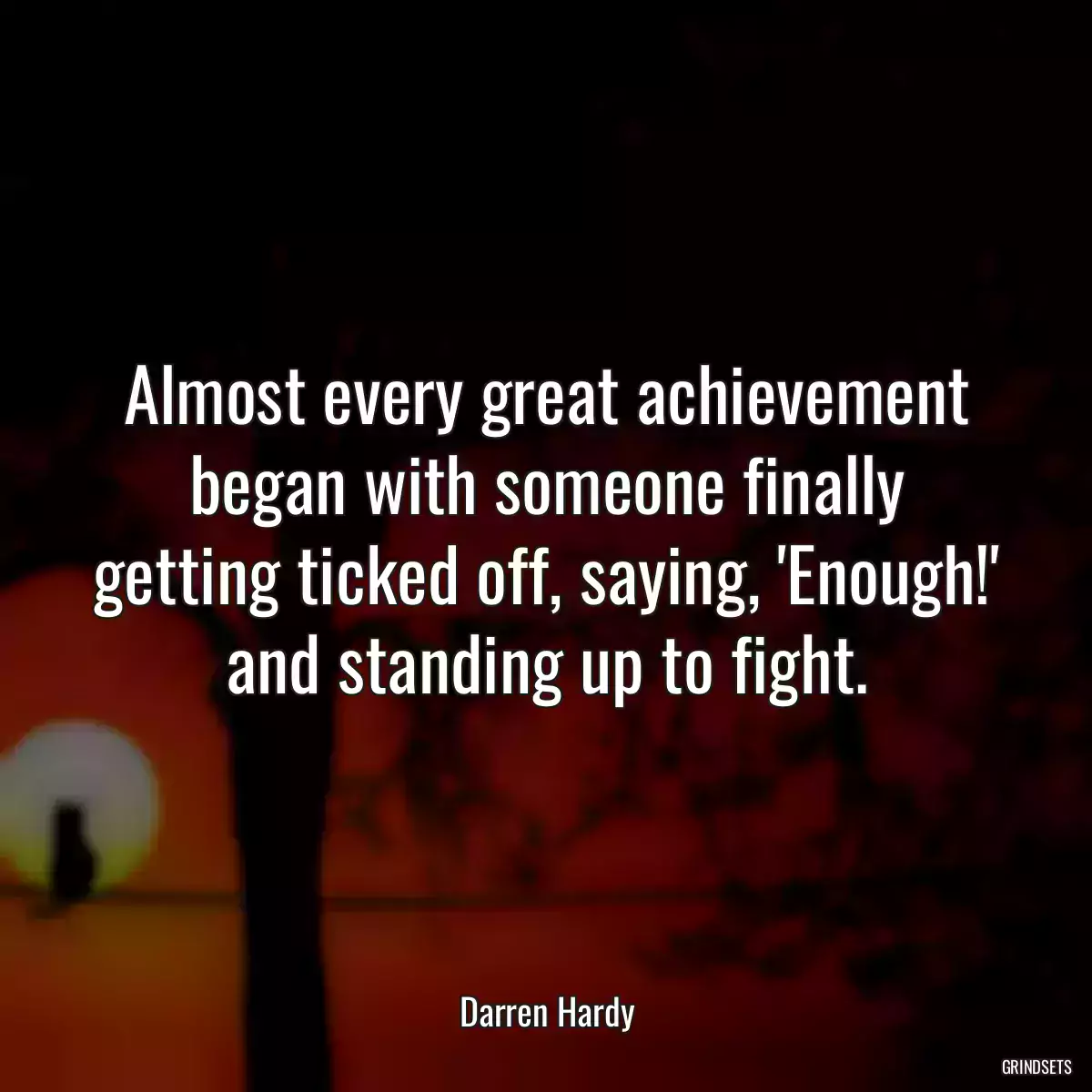 Almost every great achievement began with someone finally getting ticked off, saying, \'Enough!\' and standing up to fight.