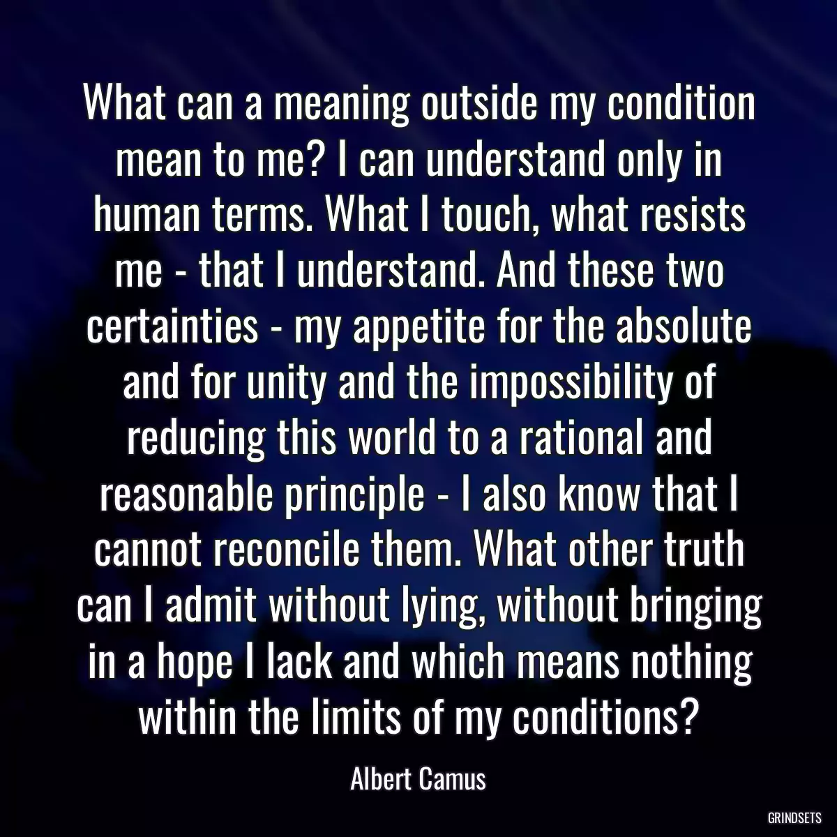 What can a meaning outside my condition mean to me? I can understand only in human terms. What I touch, what resists me - that I understand. And these two certainties - my appetite for the absolute and for unity and the impossibility of reducing this world to a rational and reasonable principle - I also know that I cannot reconcile them. What other truth can I admit without lying, without bringing in a hope I lack and which means nothing within the limits of my conditions?