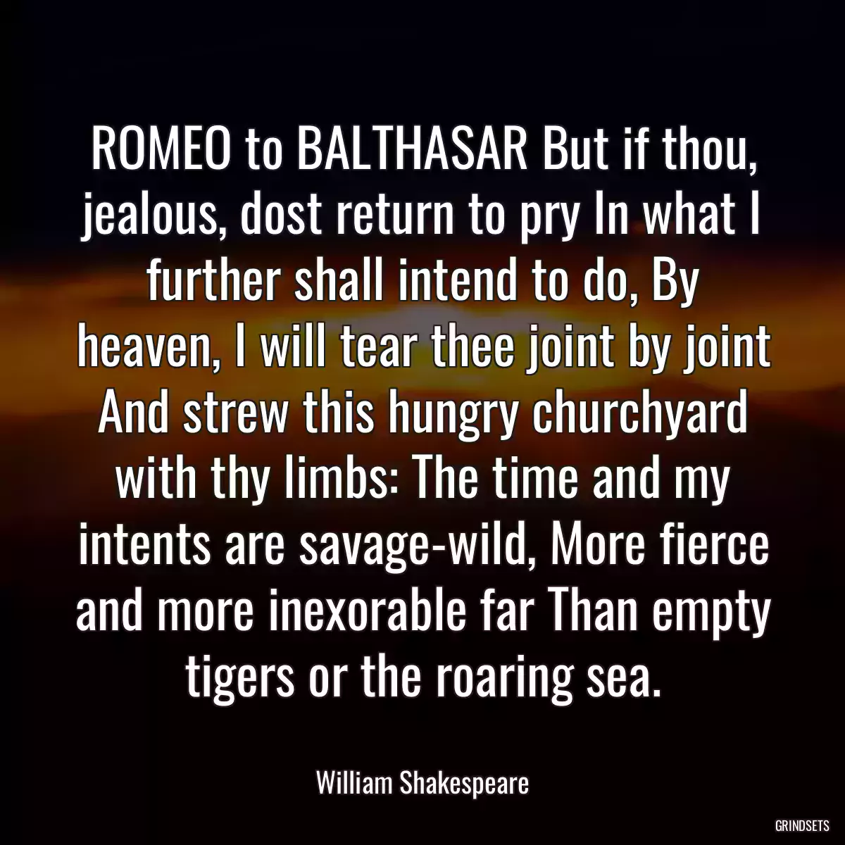 ROMEO to BALTHASAR But if thou, jealous, dost return to pry In what I further shall intend to do, By heaven, I will tear thee joint by joint And strew this hungry churchyard with thy limbs: The time and my intents are savage-wild, More fierce and more inexorable far Than empty tigers or the roaring sea.