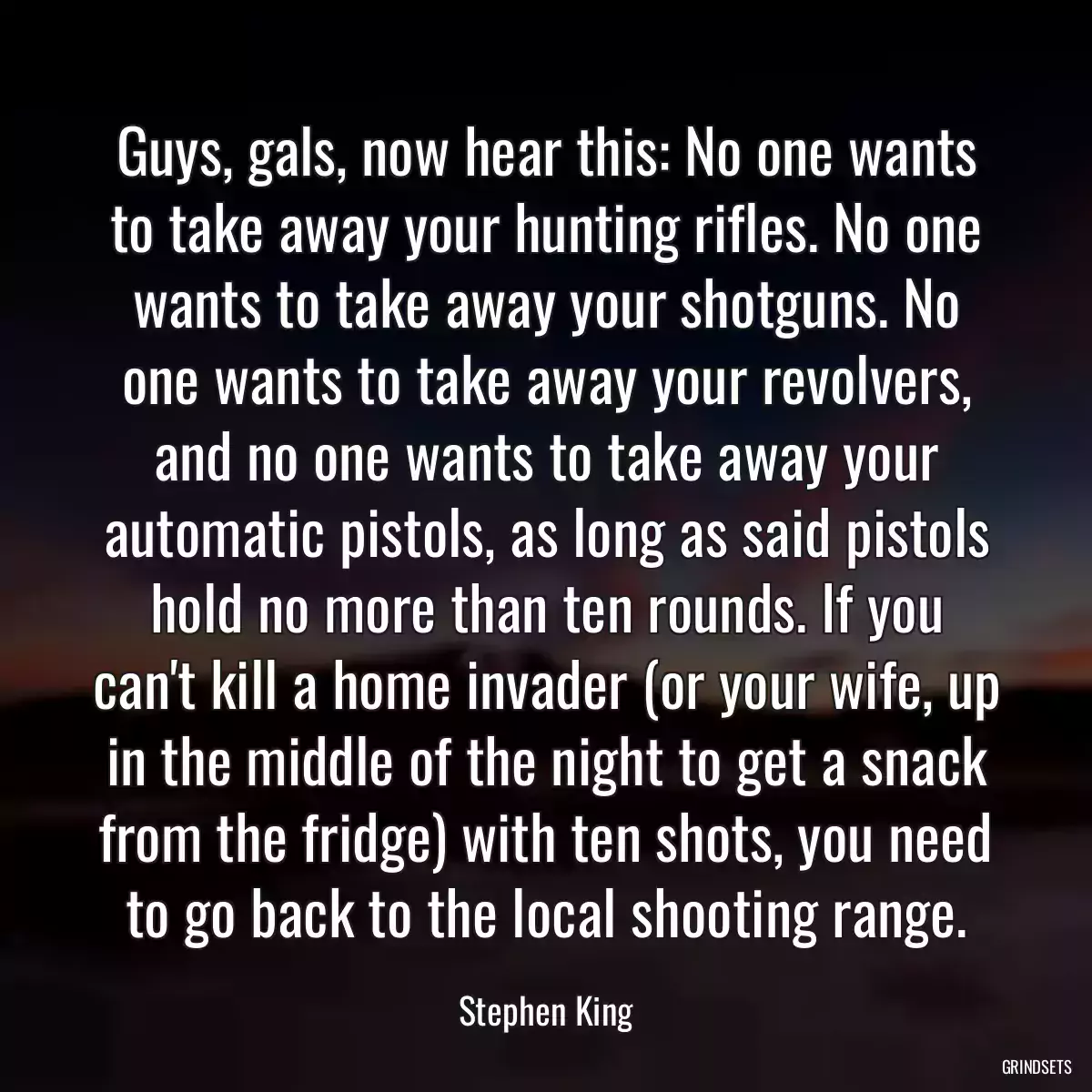 Guys, gals, now hear this: No one wants to take away your hunting rifles. No one wants to take away your shotguns. No one wants to take away your revolvers, and no one wants to take away your automatic pistols, as long as said pistols hold no more than ten rounds. If you can\'t kill a home invader (or your wife, up in the middle of the night to get a snack from the fridge) with ten shots, you need to go back to the local shooting range.