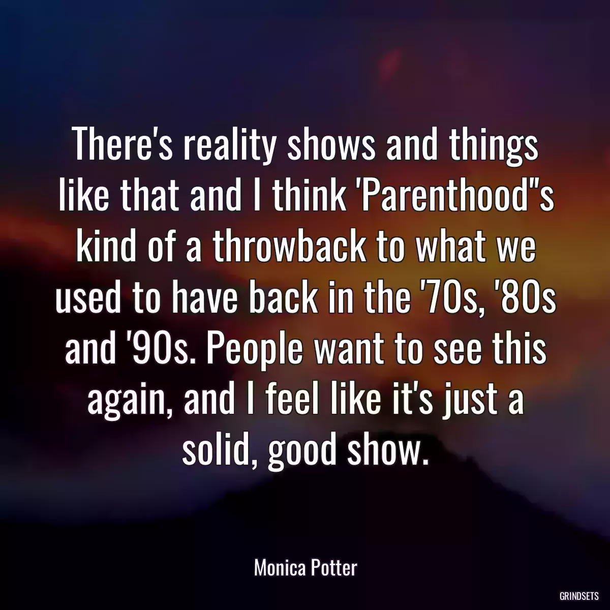 There\'s reality shows and things like that and I think \'Parenthood\'\'s kind of a throwback to what we used to have back in the \'70s, \'80s and \'90s. People want to see this again, and I feel like it\'s just a solid, good show.