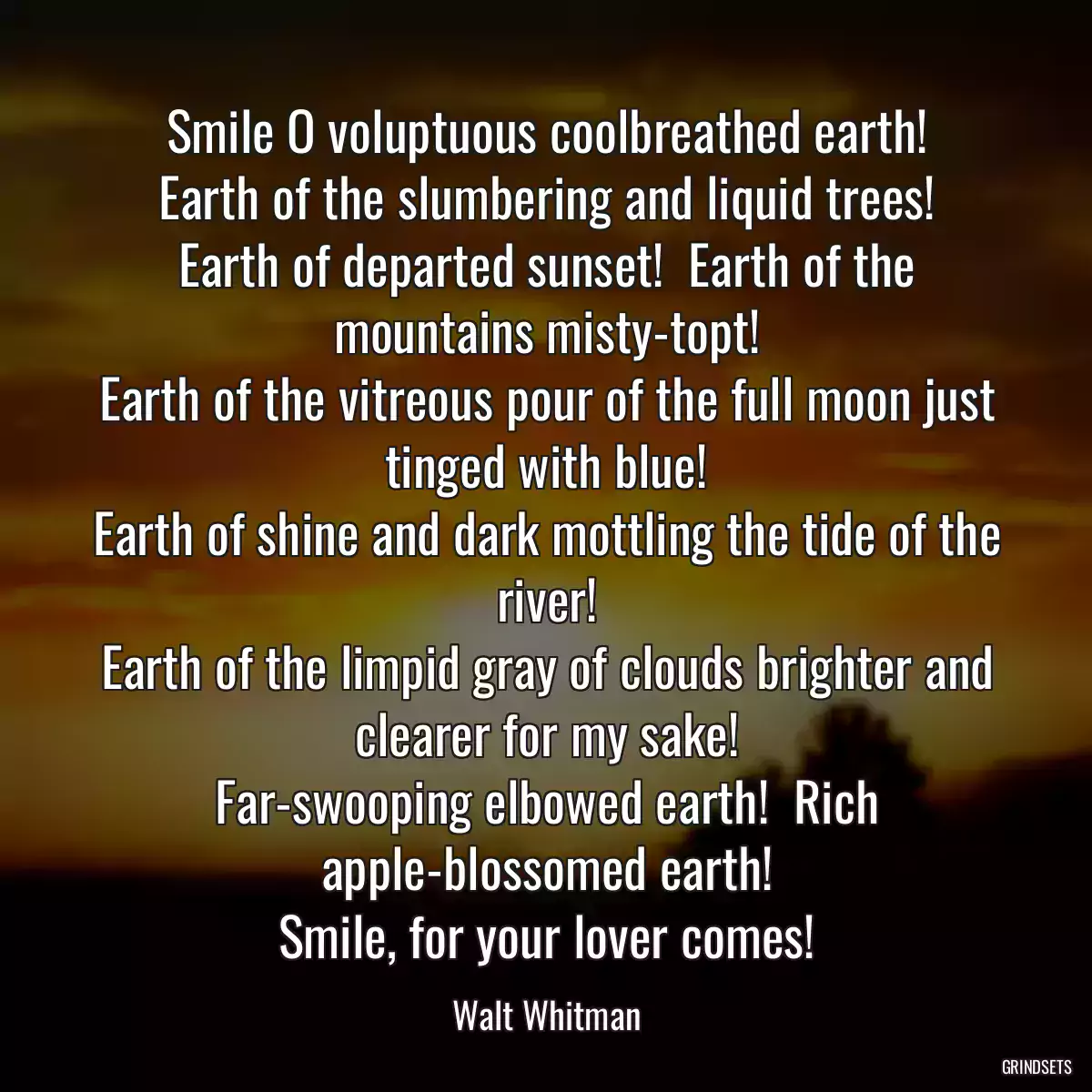 Smile O voluptuous coolbreathed earth!
Earth of the slumbering and liquid trees!
Earth of departed sunset!  Earth of the mountains misty-topt!
Earth of the vitreous pour of the full moon just tinged with blue!
Earth of shine and dark mottling the tide of the river!
Earth of the limpid gray of clouds brighter and clearer for my sake!
Far-swooping elbowed earth!  Rich apple-blossomed earth!
Smile, for your lover comes!