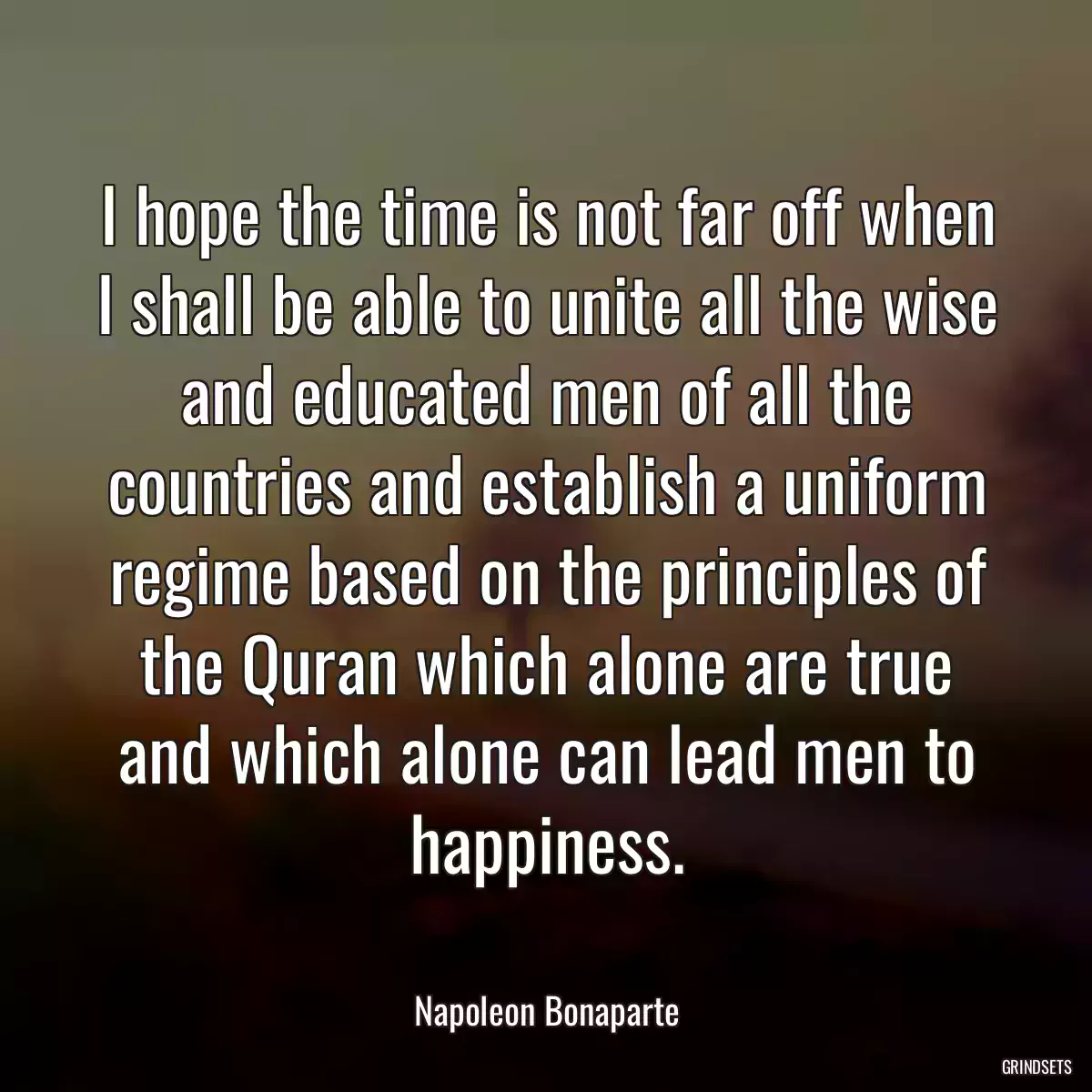 I hope the time is not far off when I shall be able to unite all the wise and educated men of all the countries and establish a uniform regime based on the principles of the Quran which alone are true and which alone can lead men to happiness.