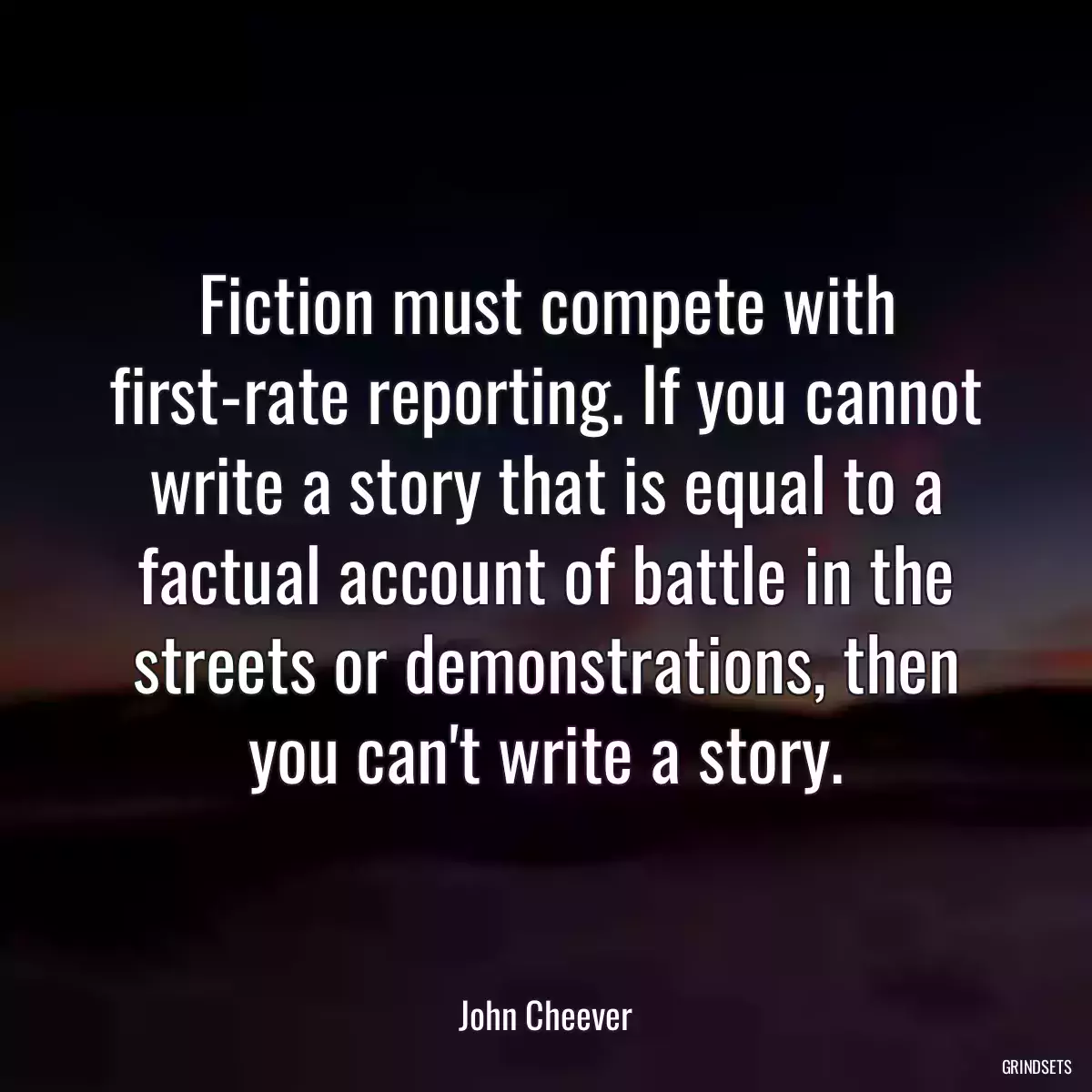 Fiction must compete with first-rate reporting. If you cannot write a story that is equal to a factual account of battle in the streets or demonstrations, then you can\'t write a story.