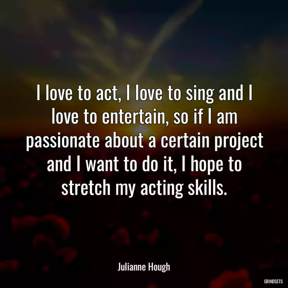 I love to act, I love to sing and I love to entertain, so if I am passionate about a certain project and I want to do it, I hope to stretch my acting skills.