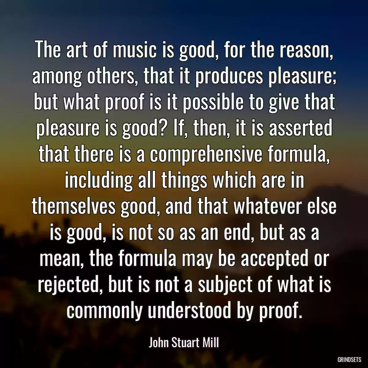 The art of music is good, for the reason, among others, that it produces pleasure; but what proof is it possible to give that pleasure is good? If, then, it is asserted that there is a comprehensive formula, including all things which are in themselves good, and that whatever else is good, is not so as an end, but as a mean, the formula may be accepted or rejected, but is not a subject of what is commonly understood by proof.