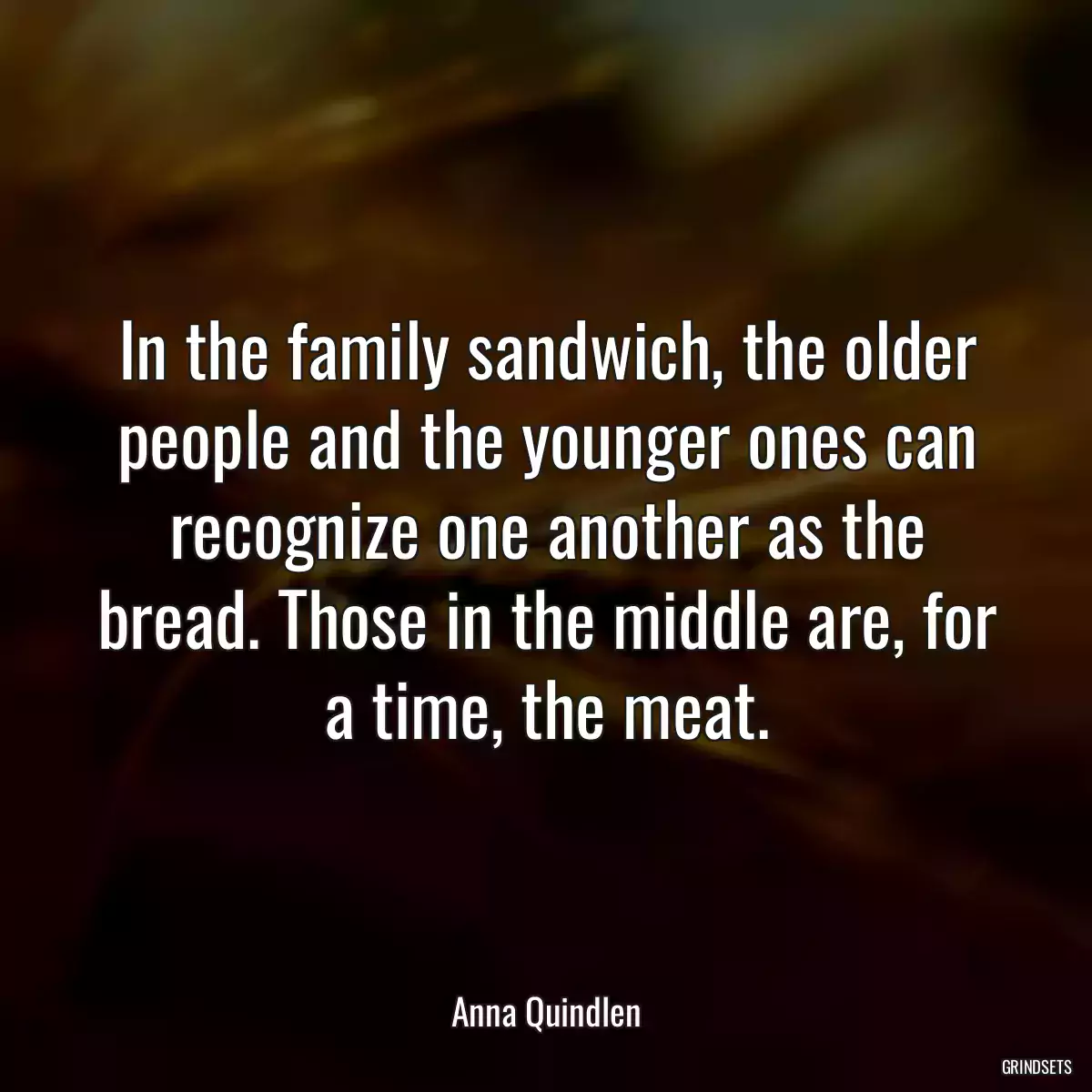 In the family sandwich, the older people and the younger ones can recognize one another as the bread. Those in the middle are, for a time, the meat.