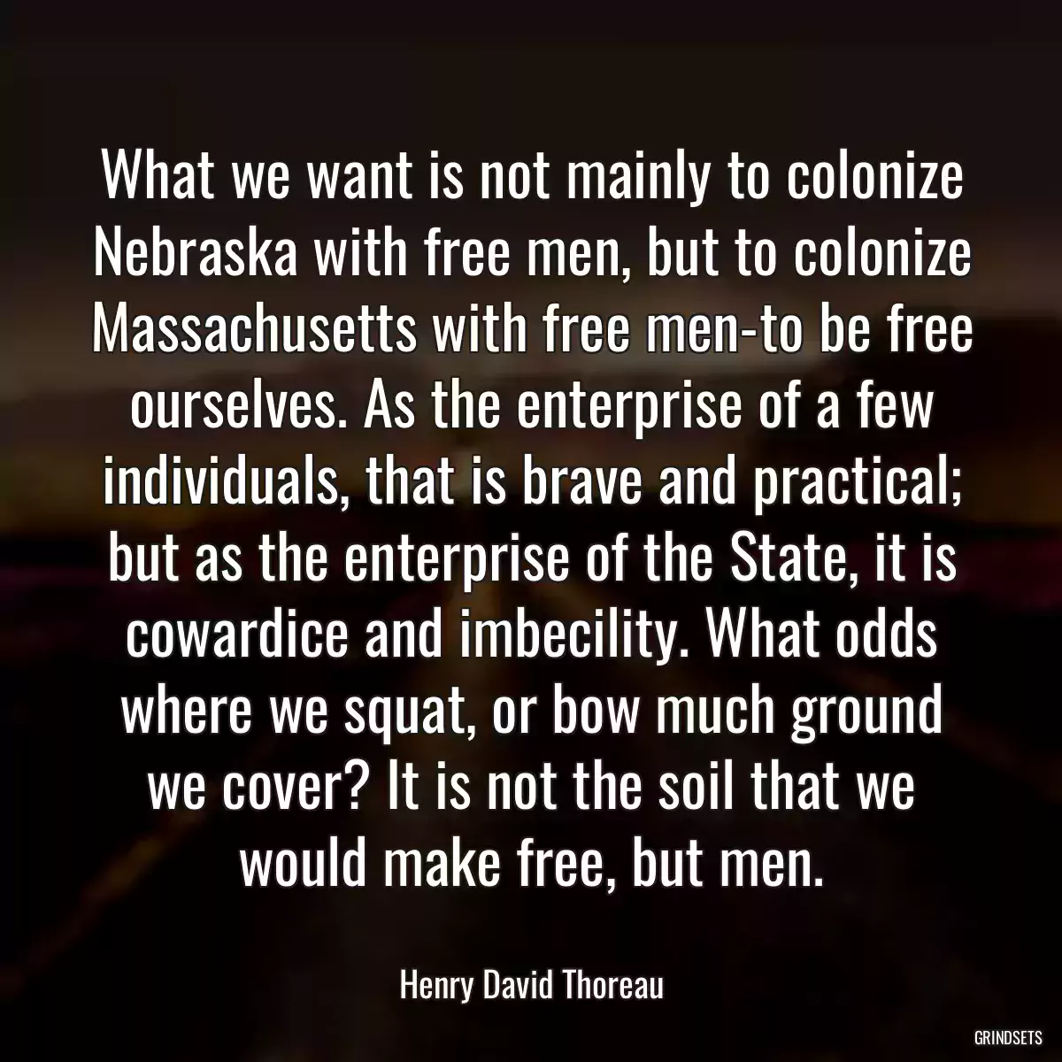 What we want is not mainly to colonize Nebraska with free men, but to colonize Massachusetts with free men-to be free ourselves. As the enterprise of a few individuals, that is brave and practical; but as the enterprise of the State, it is cowardice and imbecility. What odds where we squat, or bow much ground we cover? It is not the soil that we would make free, but men.