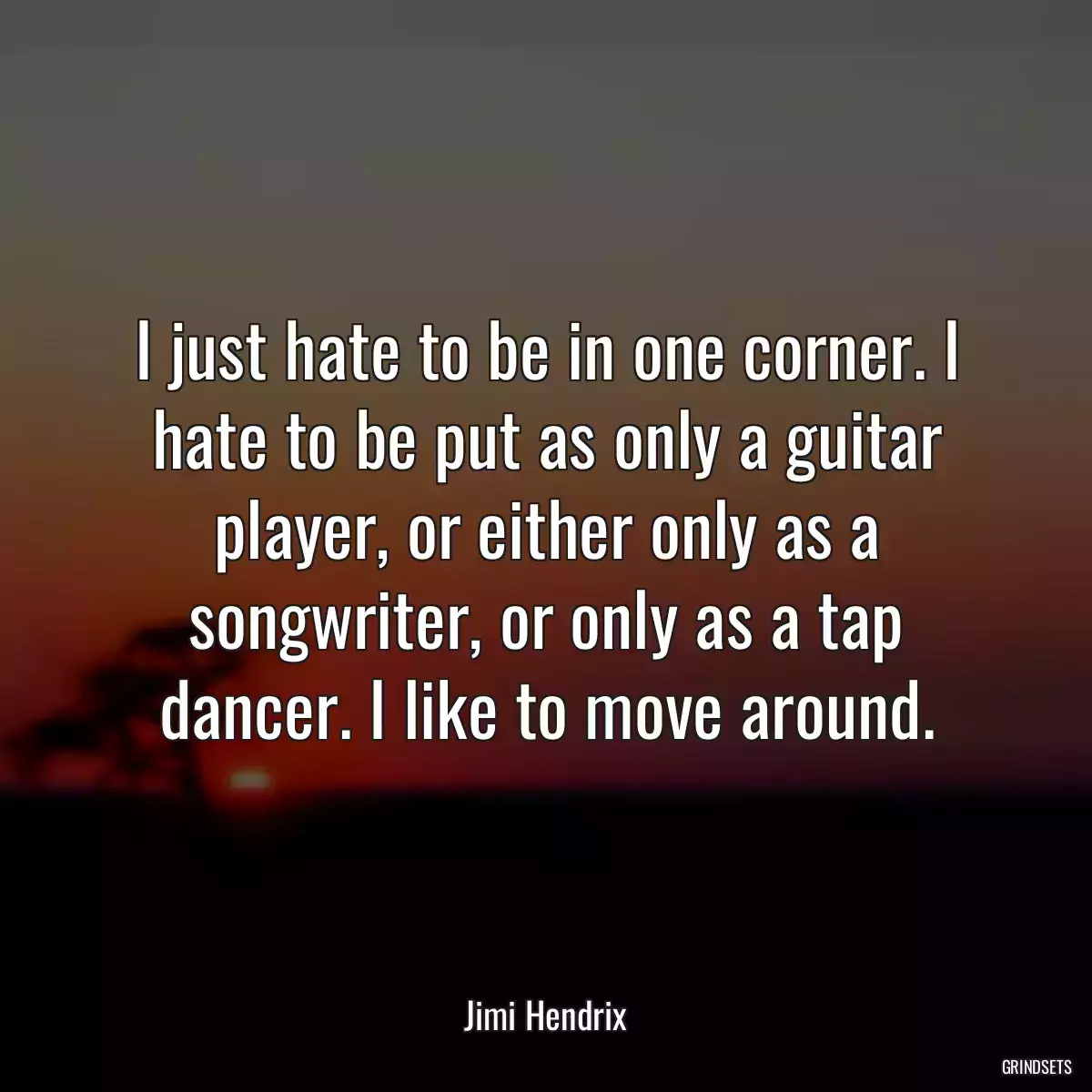 I just hate to be in one corner. I hate to be put as only a guitar player, or either only as a songwriter, or only as a tap dancer. I like to move around.