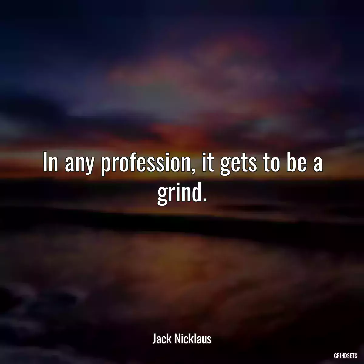 In any profession, it gets to be a grind.