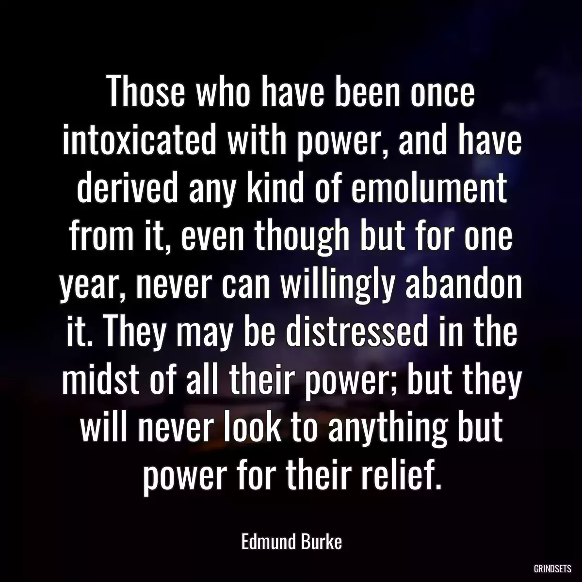 Those who have been once intoxicated with power, and have derived any kind of emolument from it, even though but for one year, never can willingly abandon it. They may be distressed in the midst of all their power; but they will never look to anything but power for their relief.