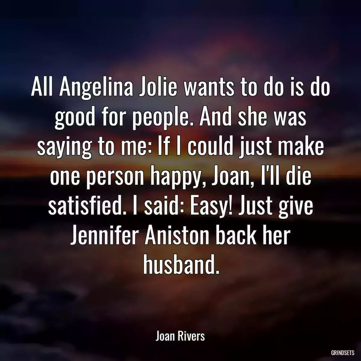 All Angelina Jolie wants to do is do good for people. And she was saying to me: If I could just make one person happy, Joan, I\'ll die satisfied. I said: Easy! Just give Jennifer Aniston back her husband.