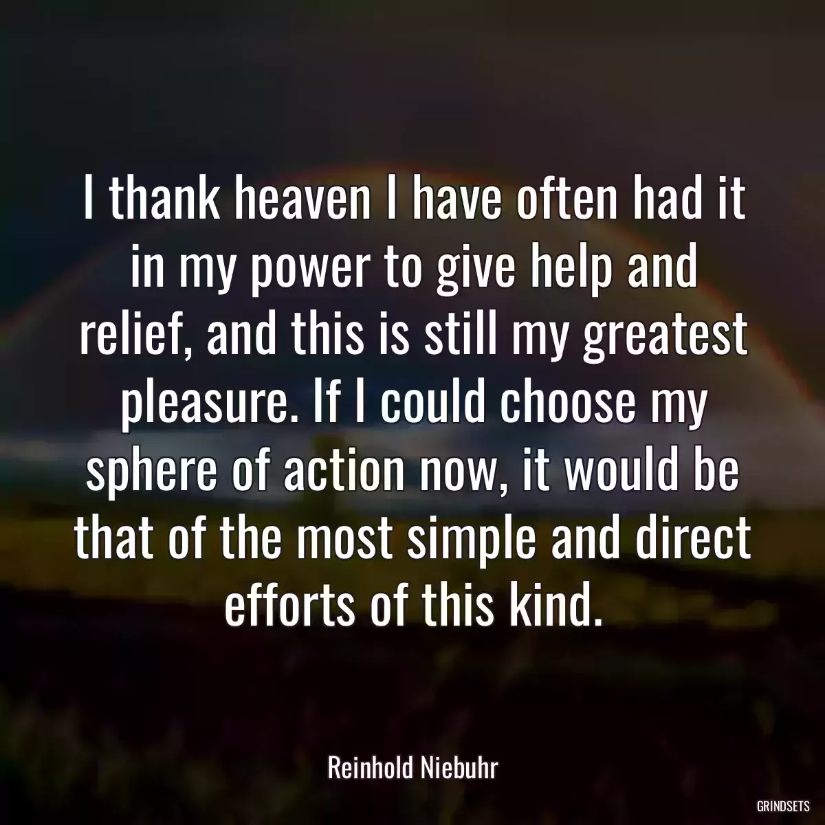 I thank heaven I have often had it in my power to give help and relief, and this is still my greatest pleasure. If I could choose my sphere of action now, it would be that of the most simple and direct efforts of this kind.