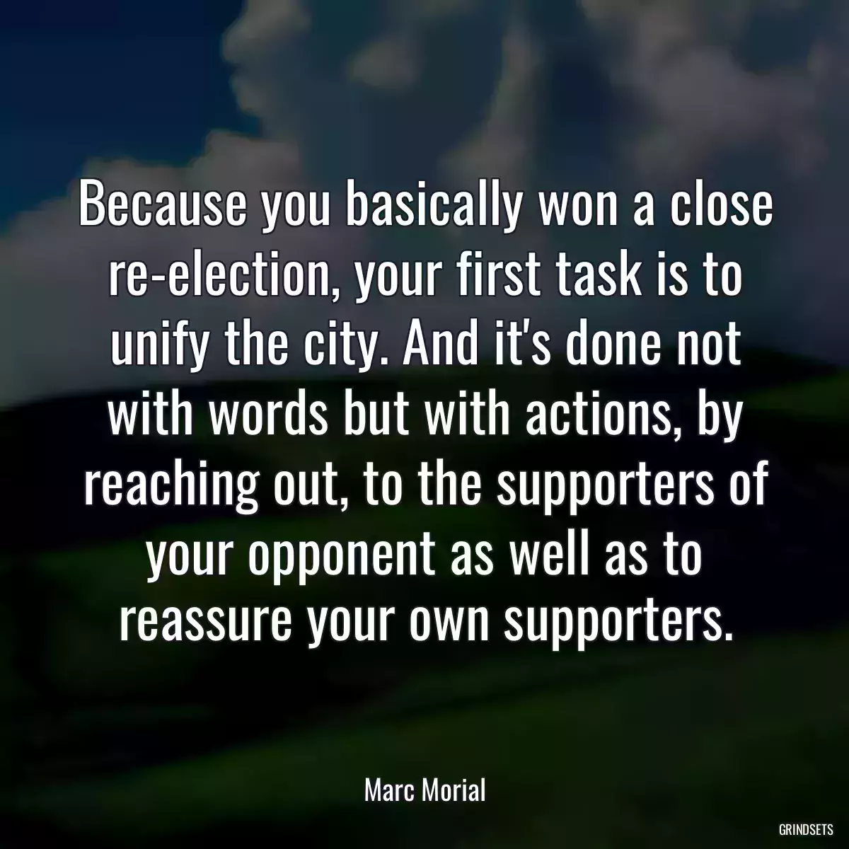 Because you basically won a close re-election, your first task is to unify the city. And it\'s done not with words but with actions, by reaching out, to the supporters of your opponent as well as to reassure your own supporters.