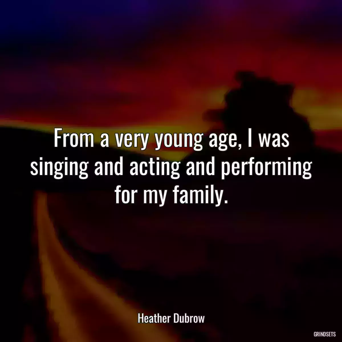 From a very young age, I was singing and acting and performing for my family.