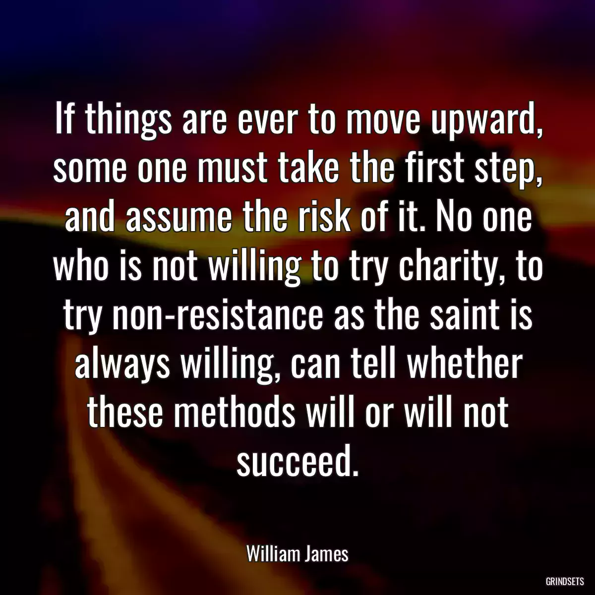 If things are ever to move upward, some one must take the first step, and assume the risk of it. No one who is not willing to try charity, to try non-resistance as the saint is always willing, can tell whether these methods will or will not succeed.