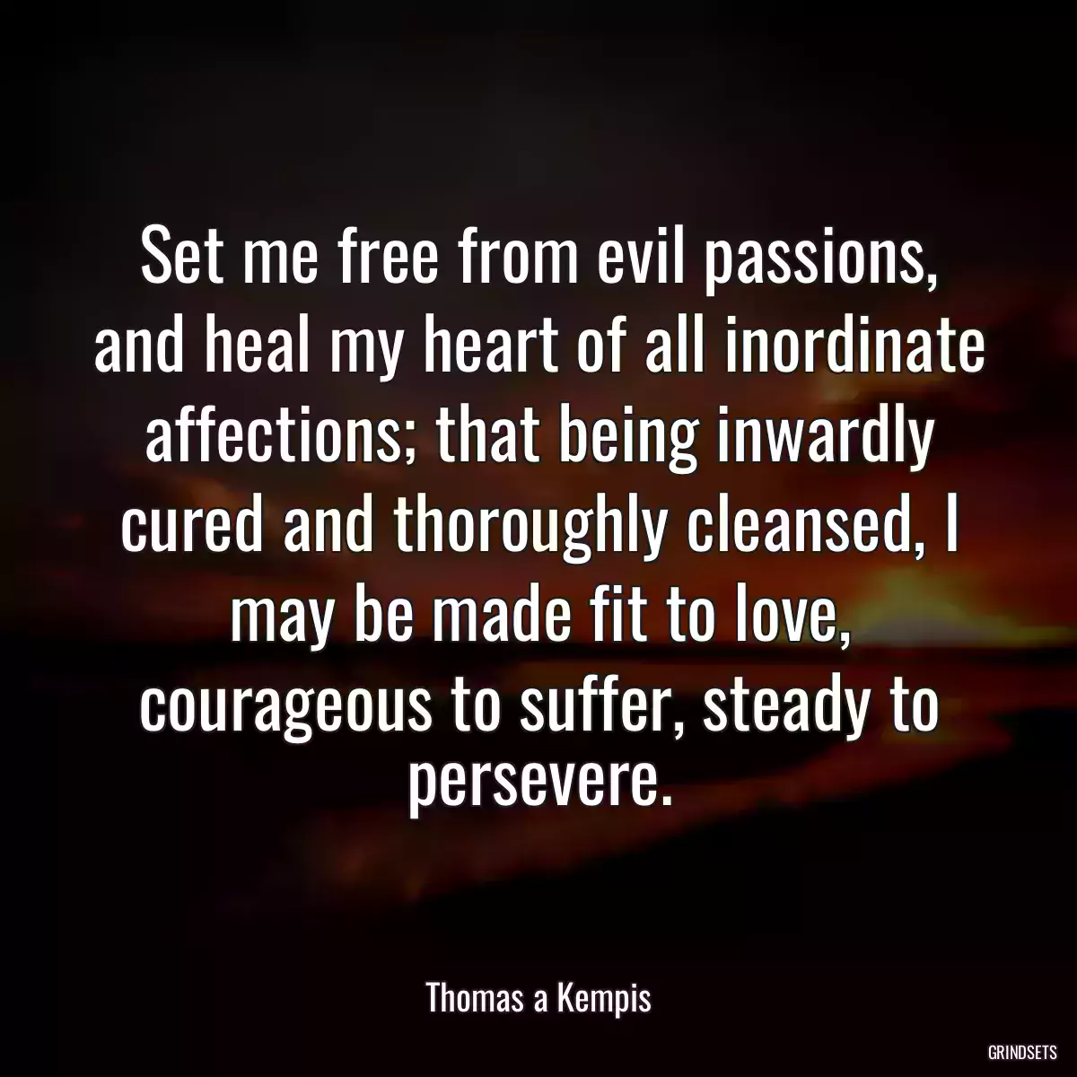 Set me free from evil passions, and heal my heart of all inordinate affections; that being inwardly cured and thoroughly cleansed, I may be made fit to love, courageous to suffer, steady to persevere.