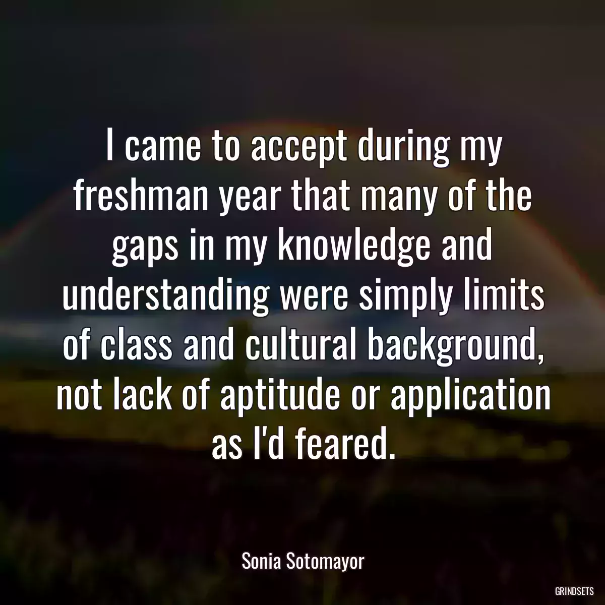 I came to accept during my freshman year that many of the gaps in my knowledge and understanding were simply limits of class and cultural background, not lack of aptitude or application as I\'d feared.