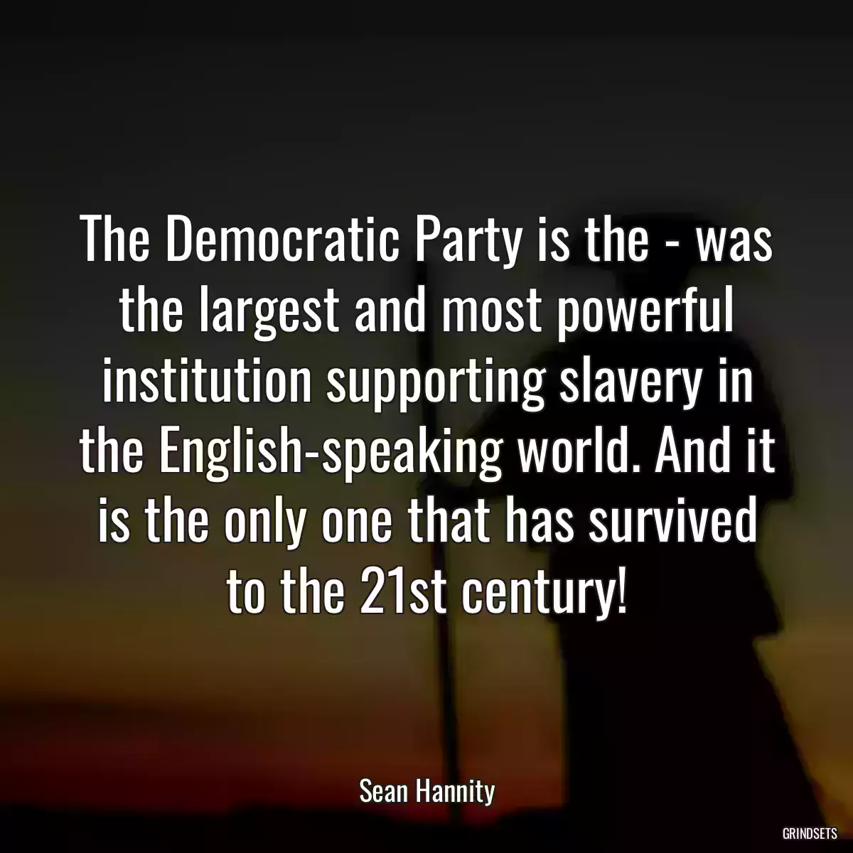 The Democratic Party is the - was the largest and most powerful institution supporting slavery in the English-speaking world. And it is the only one that has survived to the 21st century!