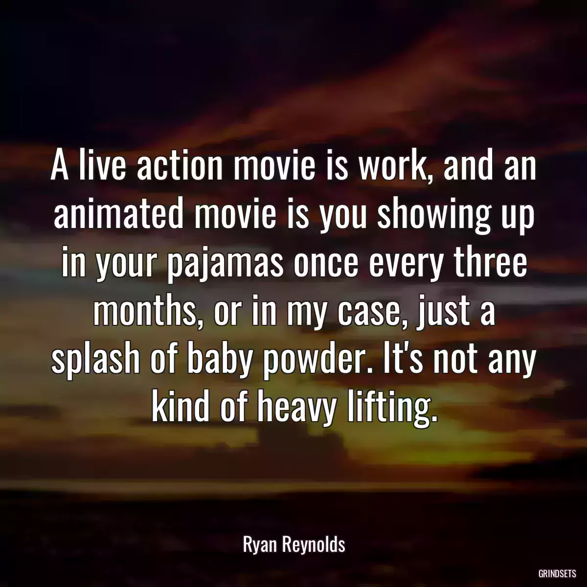 A live action movie is work, and an animated movie is you showing up in your pajamas once every three months, or in my case, just a splash of baby powder. It\'s not any kind of heavy lifting.