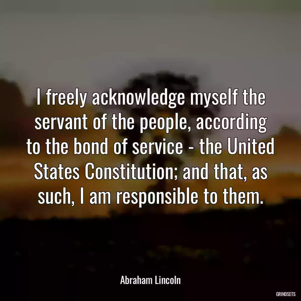 I freely acknowledge myself the servant of the people, according to the bond of service - the United States Constitution; and that, as such, I am responsible to them.