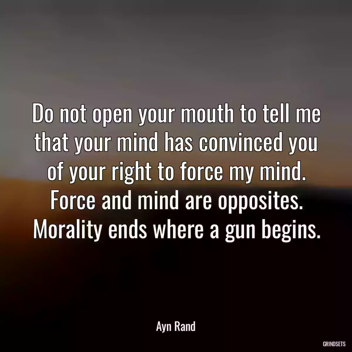 Do not open your mouth to tell me that your mind has convinced you of your right to force my mind. Force and mind are opposites. Morality ends where a gun begins.