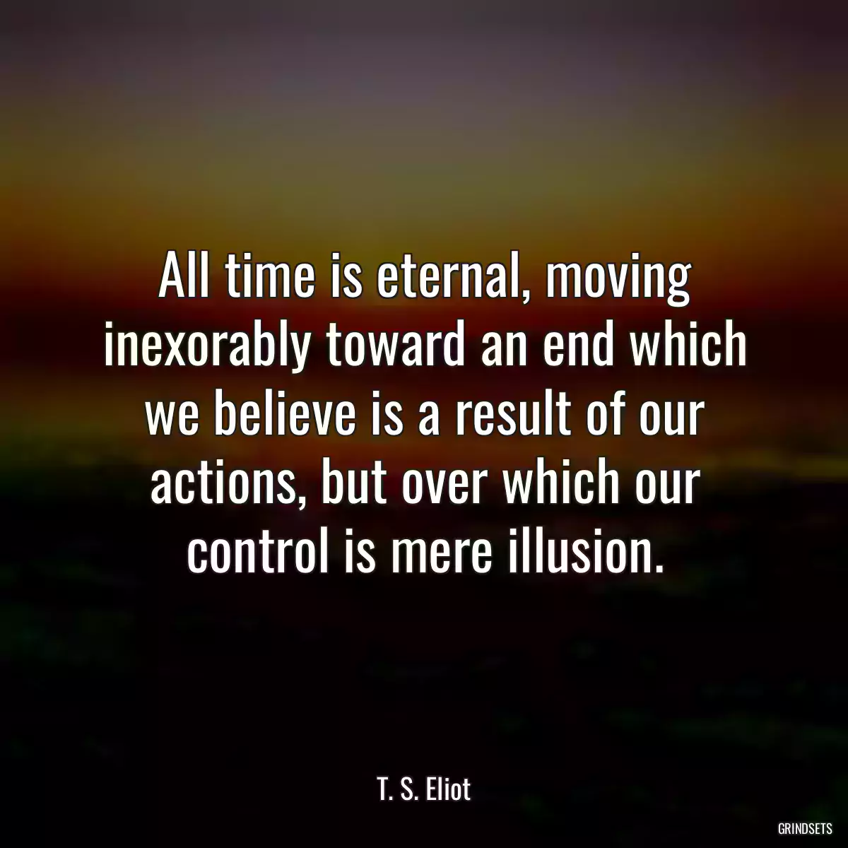 All time is eternal, moving inexorably toward an end which we believe is a result of our actions, but over which our control is mere illusion.