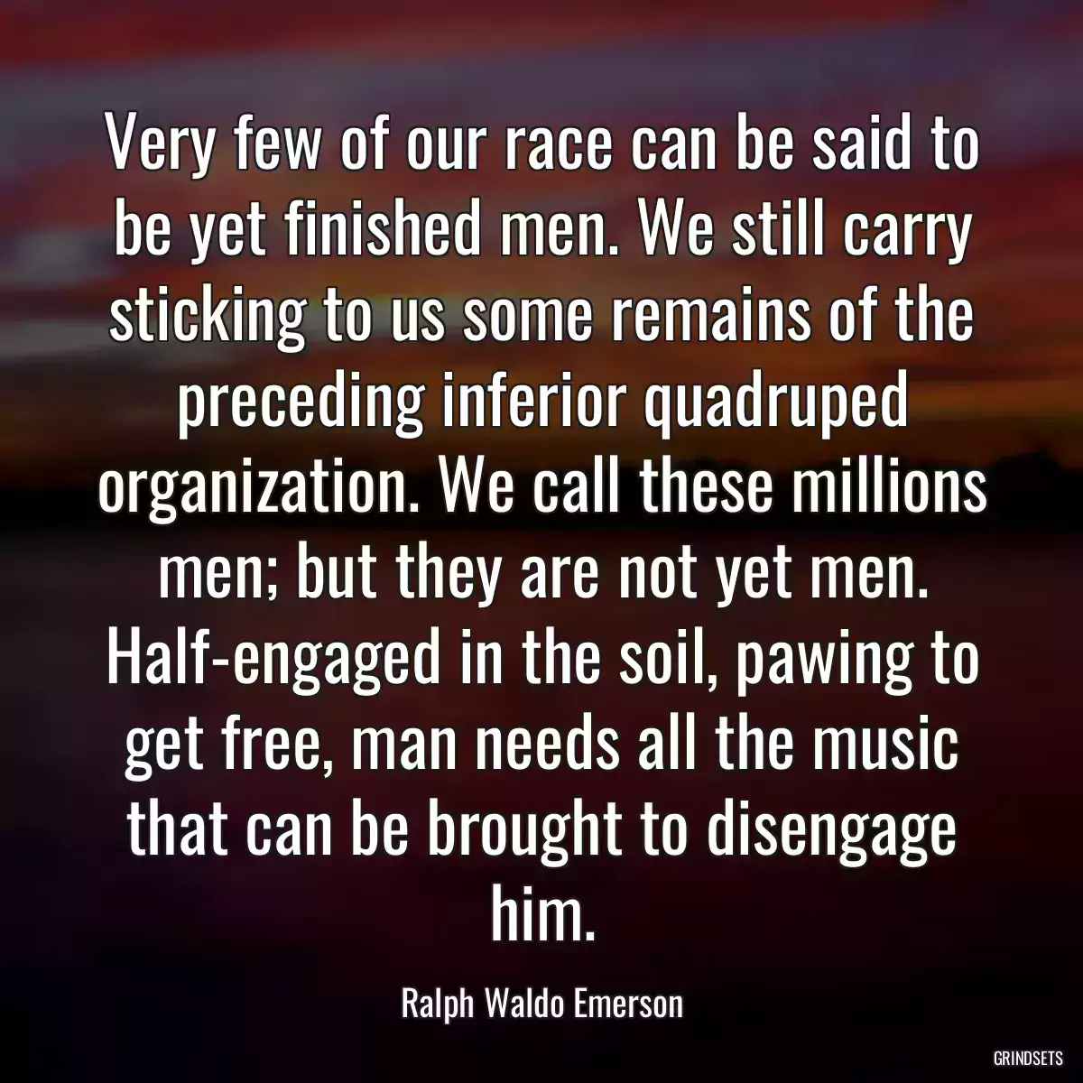 Very few of our race can be said to be yet finished men. We still carry sticking to us some remains of the preceding inferior quadruped organization. We call these millions men; but they are not yet men. Half-engaged in the soil, pawing to get free, man needs all the music that can be brought to disengage him.