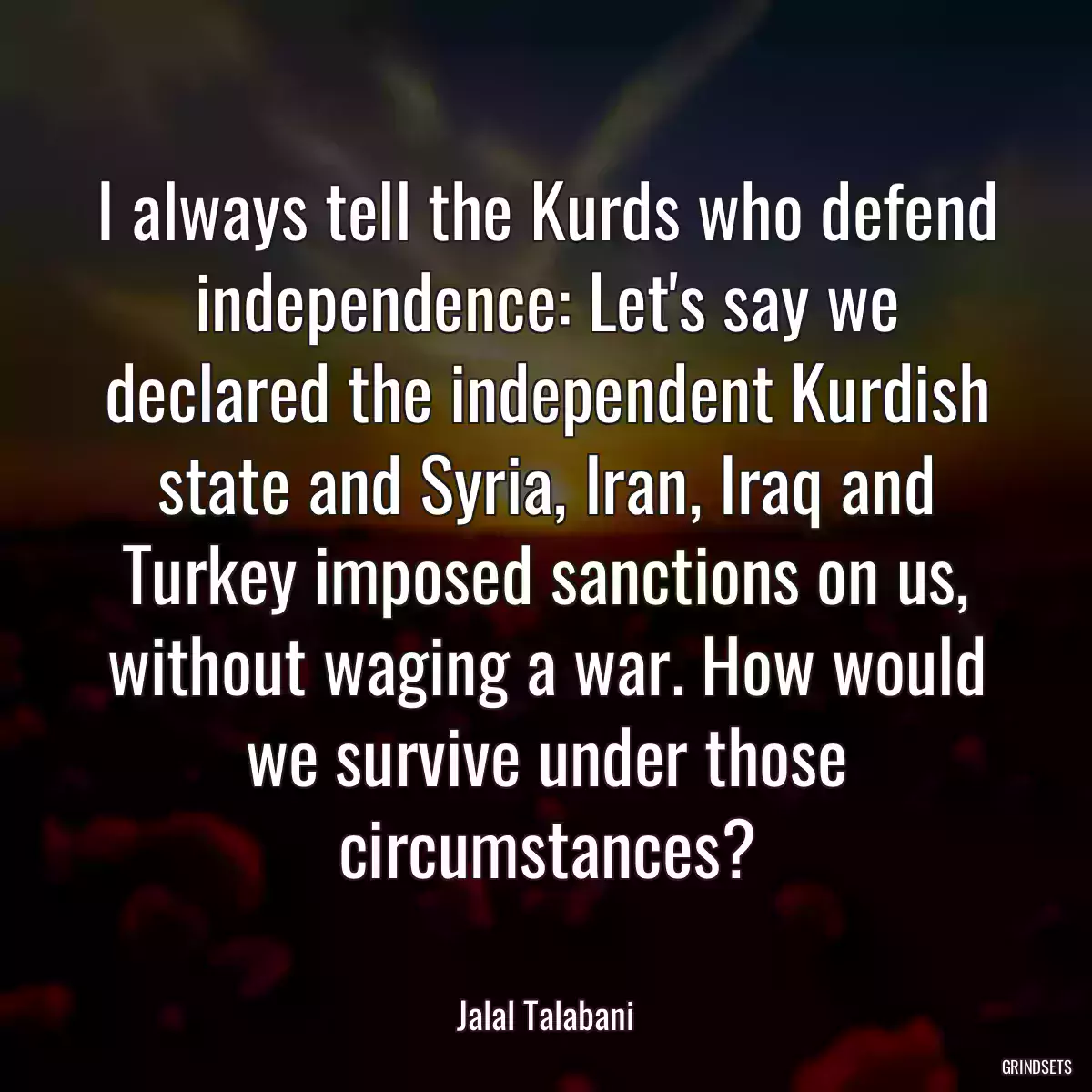 I always tell the Kurds who defend independence: Let\'s say we declared the independent Kurdish state and Syria, Iran, Iraq and Turkey imposed sanctions on us, without waging a war. How would we survive under those circumstances?