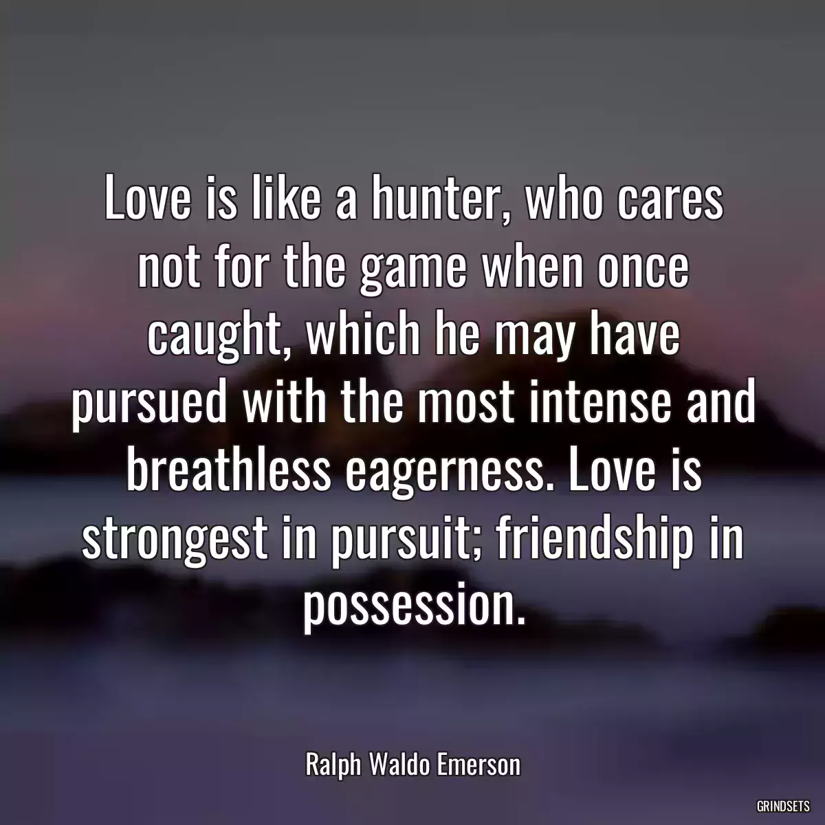 Love is like a hunter, who cares not for the game when once caught, which he may have pursued with the most intense and breathless eagerness. Love is strongest in pursuit; friendship in possession.