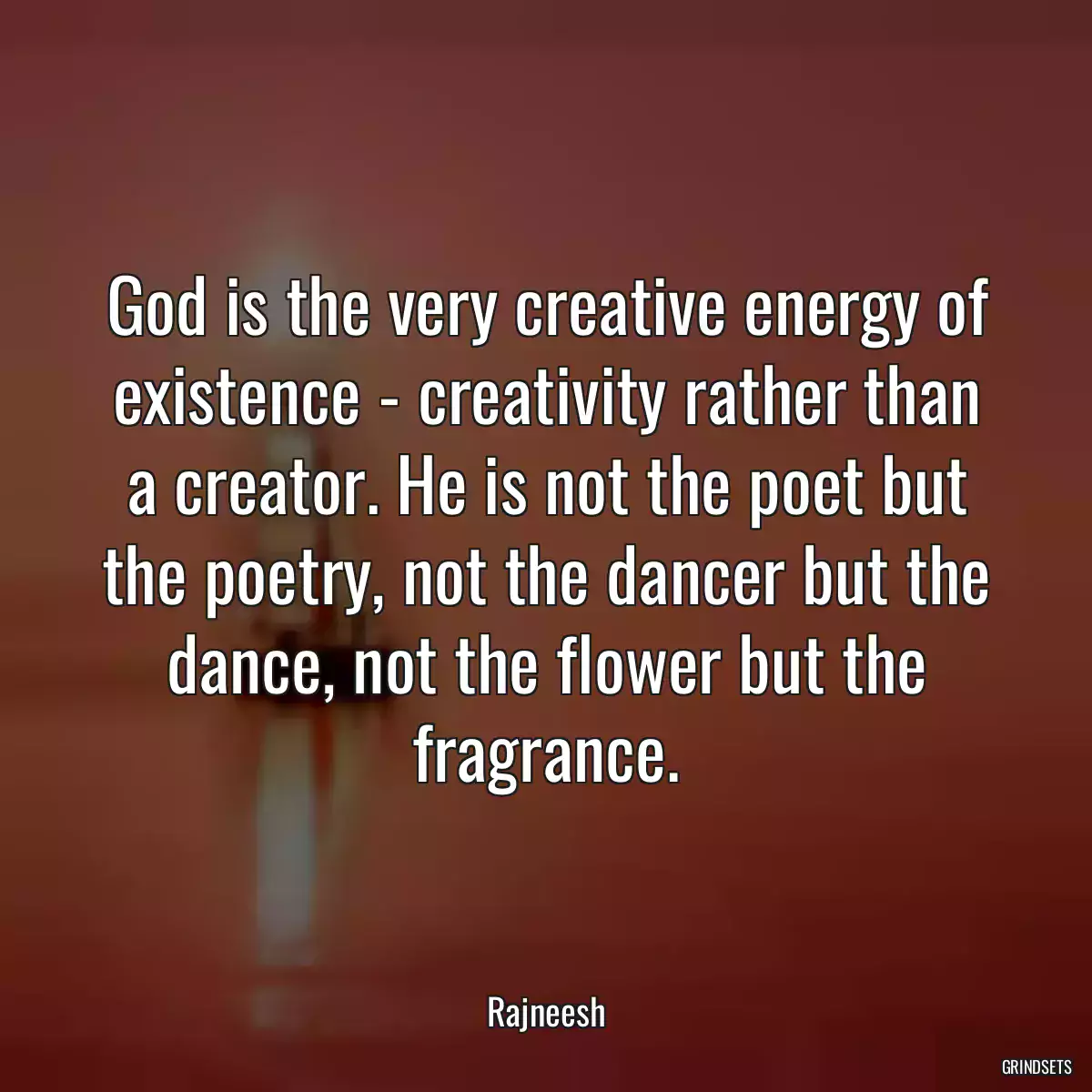 God is the very creative energy of existence - creativity rather than a creator. He is not the poet but the poetry, not the dancer but the dance, not the flower but the fragrance.