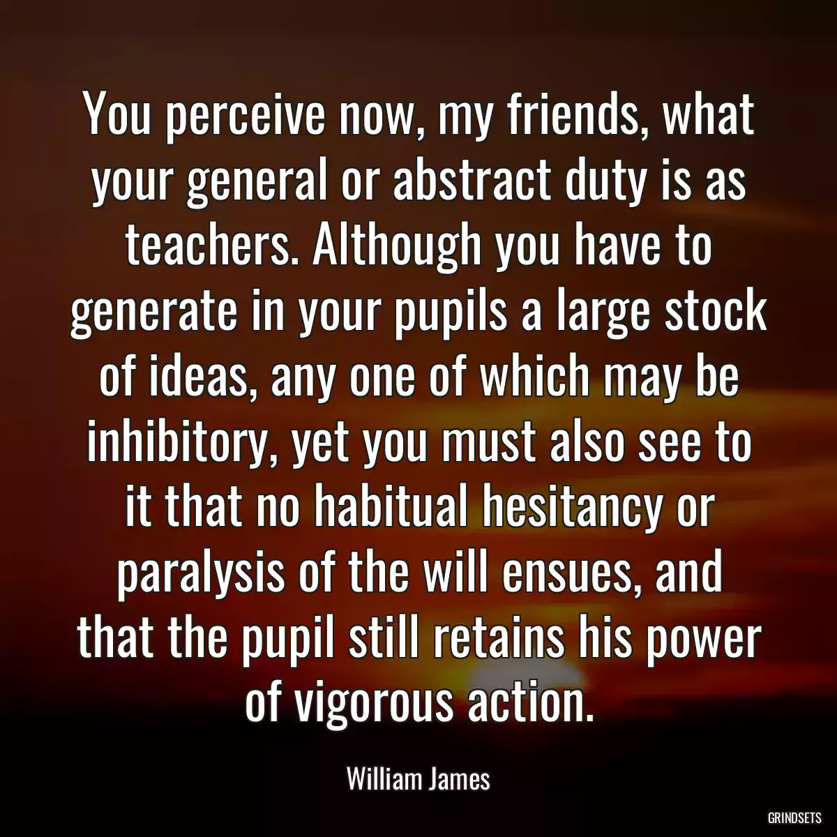 You perceive now, my friends, what your general or abstract duty is as teachers. Although you have to generate in your pupils a large stock of ideas, any one of which may be inhibitory, yet you must also see to it that no habitual hesitancy or paralysis of the will ensues, and that the pupil still retains his power of vigorous action.