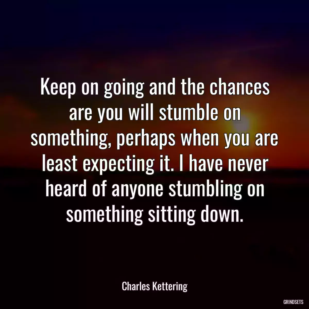 Keep on going and the chances are you will stumble on something, perhaps when you are least expecting it. I have never heard of anyone stumbling on something sitting down.