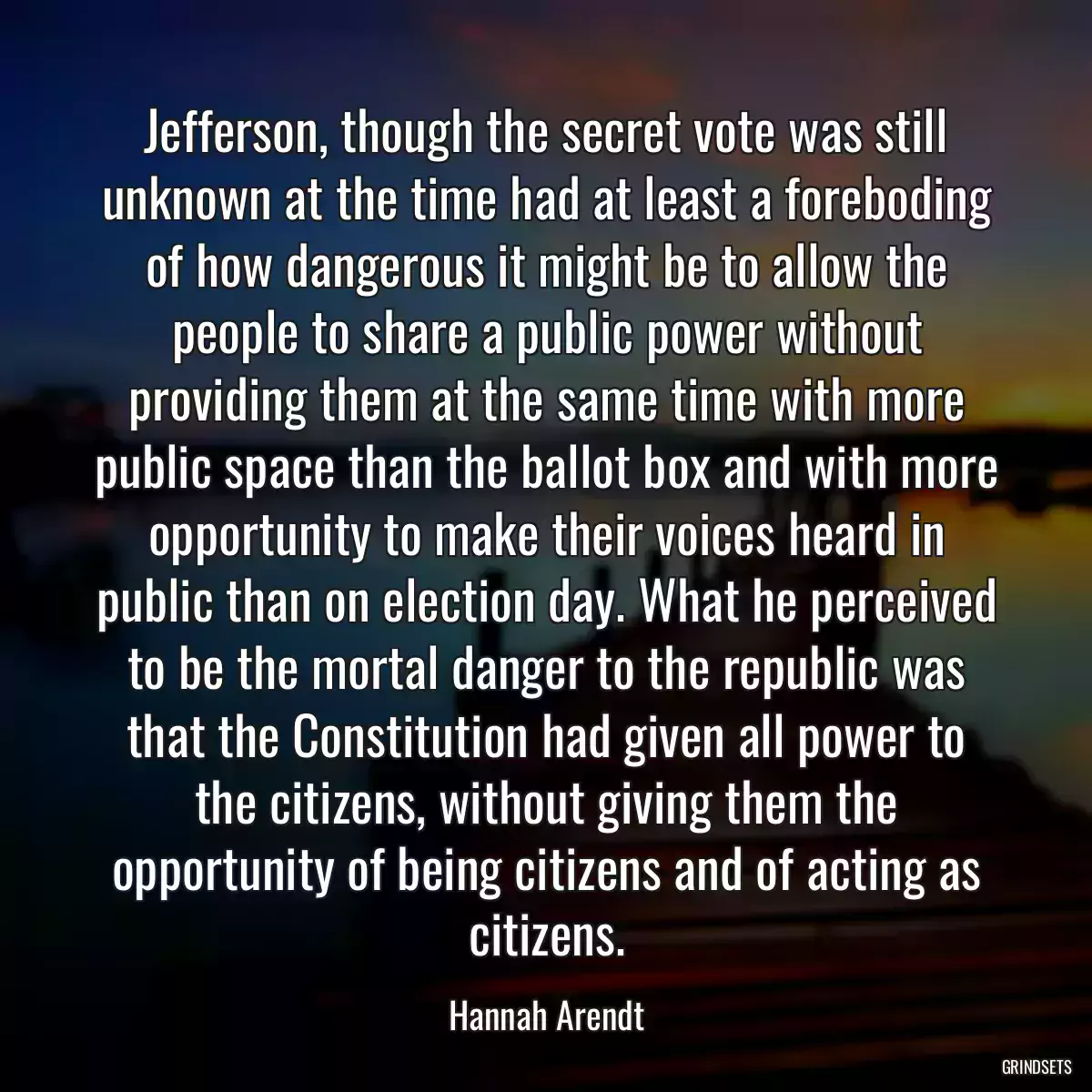 Jefferson, though the secret vote was still unknown at the time had at least a foreboding of how dangerous it might be to allow the people to share a public power without providing them at the same time with more public space than the ballot box and with more opportunity to make their voices heard in public than on election day. What he perceived to be the mortal danger to the republic was that the Constitution had given all power to the citizens, without giving them the opportunity of being citizens and of acting as citizens.