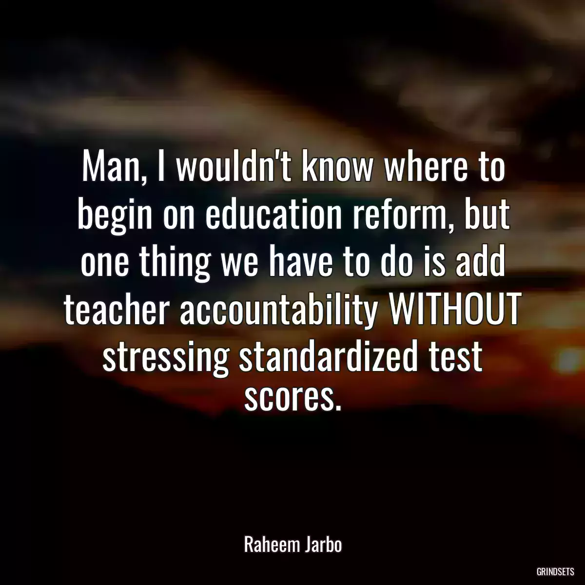 Man, I wouldn\'t know where to begin on education reform, but one thing we have to do is add teacher accountability WITHOUT stressing standardized test scores.