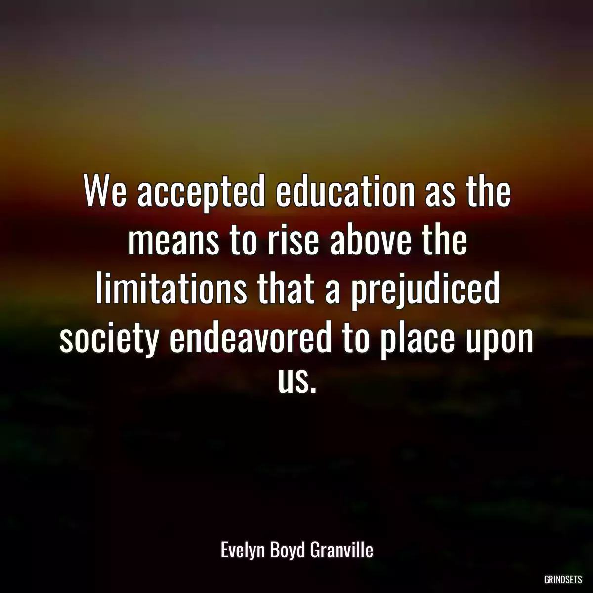 We accepted education as the means to rise above the limitations that a prejudiced society endeavored to place upon us.