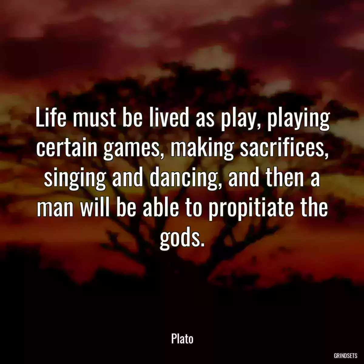 Life must be lived as play, playing certain games, making sacrifices, singing and dancing, and then a man will be able to propitiate the gods.